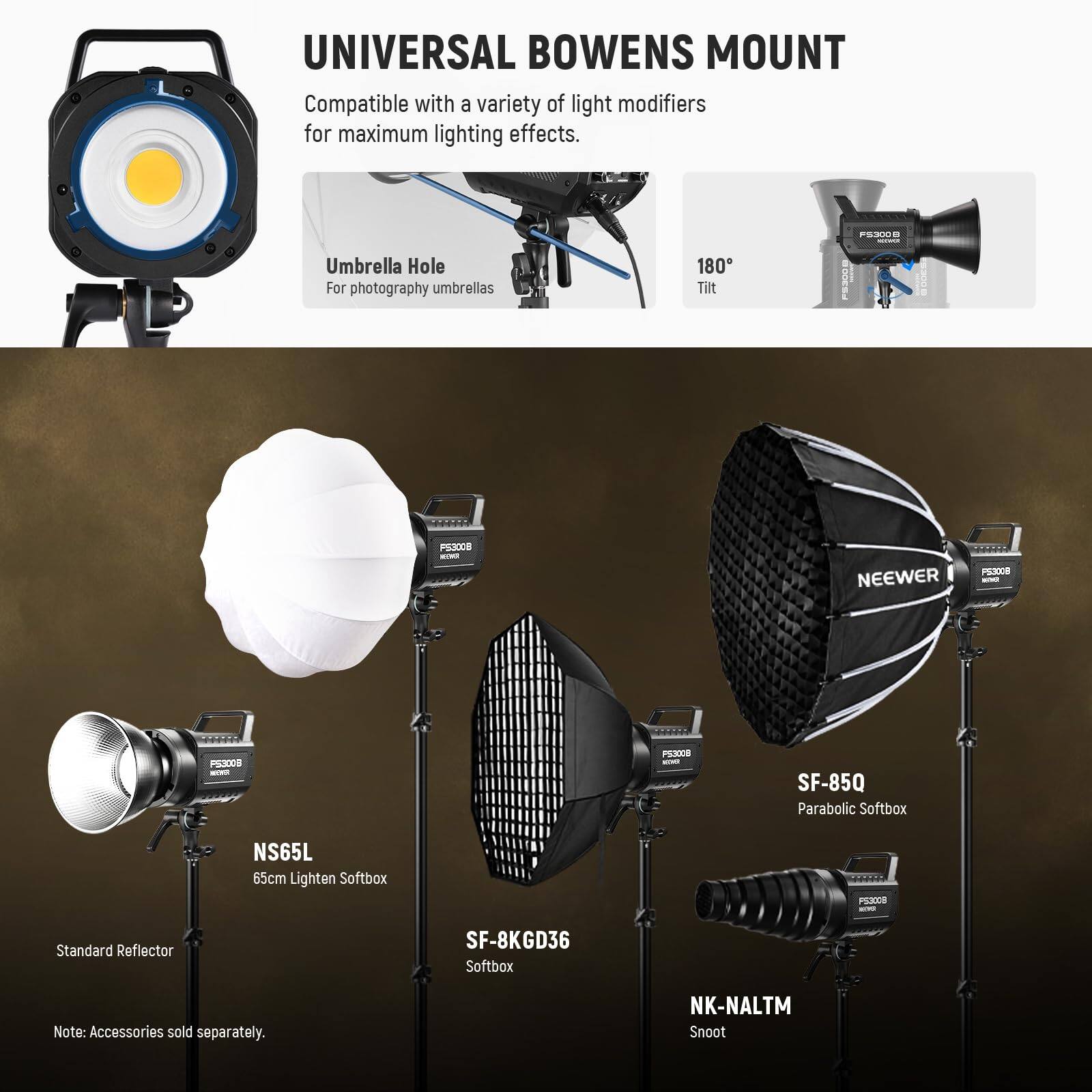 UNIVERSAL BOWENS MOUNT

Compatible with a variety of light modifiers for maximum lighting effects.

- Umbrella Hole
  For photography umbrellas

- 180° Tilt

- Standard Reflector

- NS65L
  65cm Lighten Softbox

- SF-85Q
  Parabolic Softbox

- SF-8KGD36
  Softbox

- NK-NALTM
  Snoot

Note: Accessories sold separately.