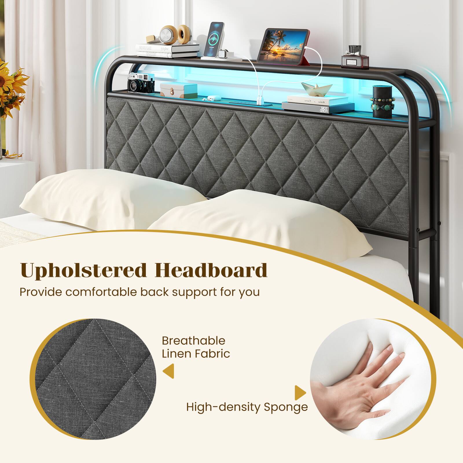 Upholstered Headboard  
Provide comfortable back support for you  
Breathable Linen Fabric  
High-density Sponge
