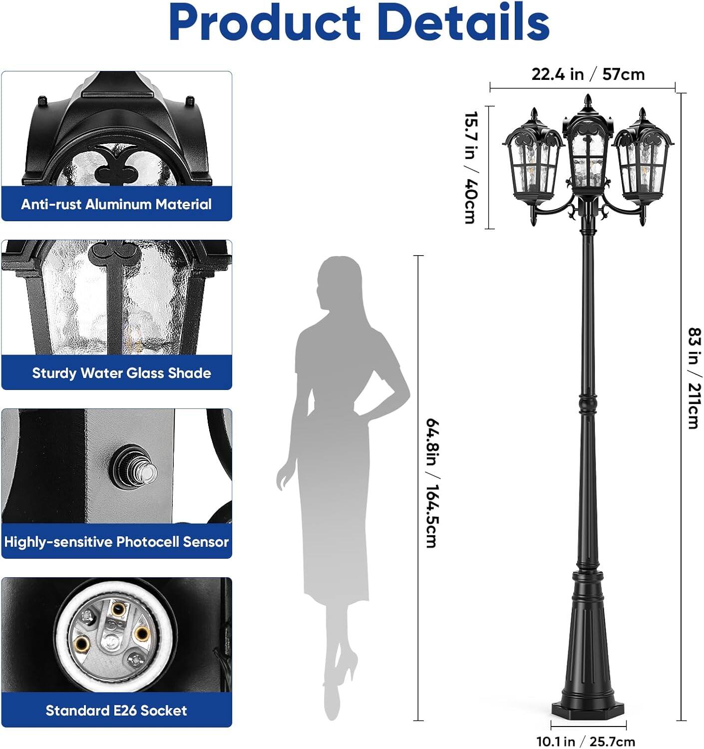 Product Details

- Anti-rust Aluminum Material
- Sturdy Water Glass Shade
- Highly-sensitive Photocell Sensor
- Standard E26 Socket

Dimensions:
- Height: 64.8 in / 164.5 cm
- Width: 22.4 in / 57 cm
- Depth: 15.7 in / 40 cm
- Base Diameter: 10.1 in / 25.7 cm