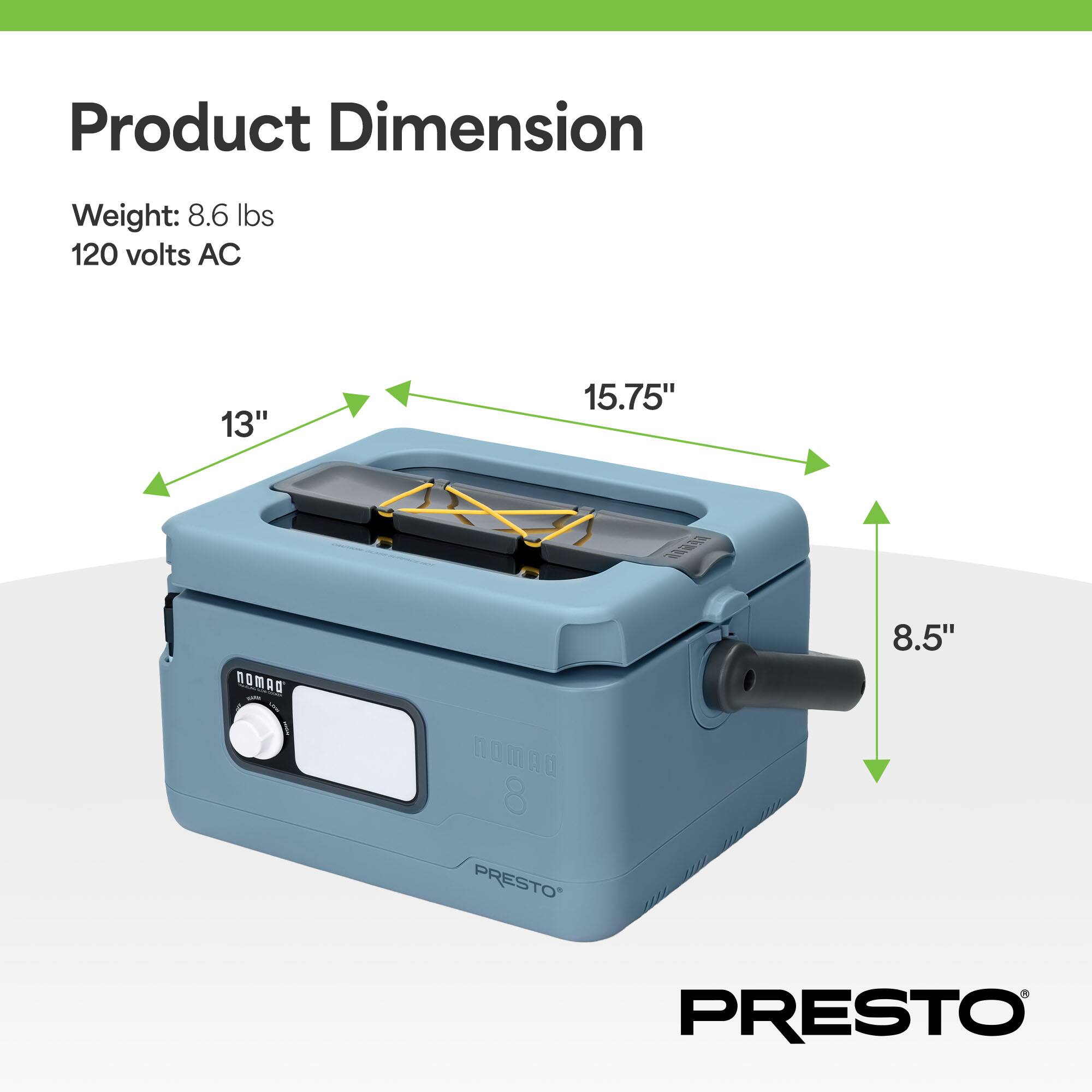 Product Dimension

Weight: 8.6 lbs  
120 volts AC

13"  
15.75"  
8.5"  

PRESTO