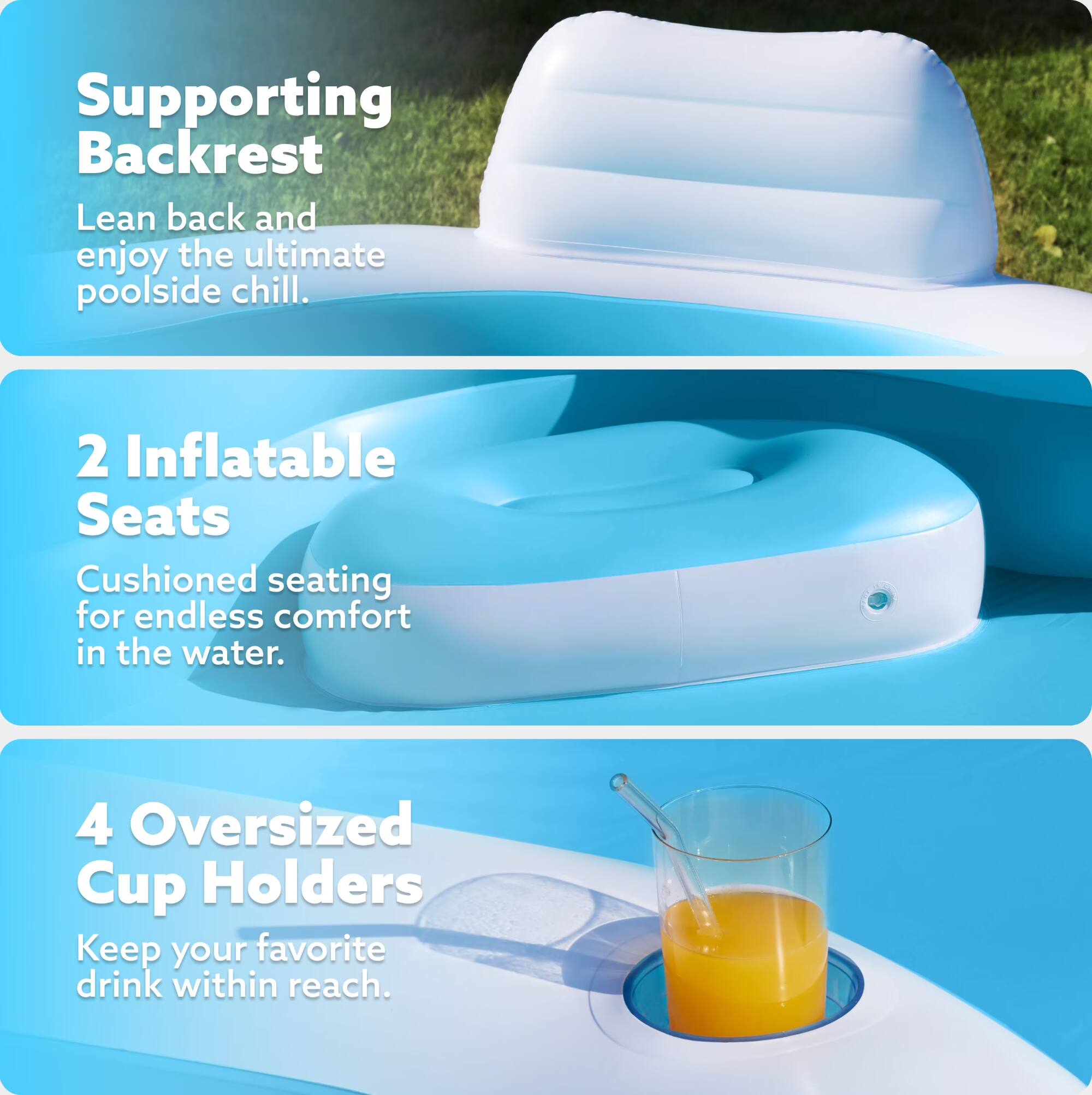 Supporting Backrest  
Lean back and enjoy the ultimate poolside chill.  

2 Inflatable Seats  
Cushioned seating for endless comfort in the water.  

4 Oversized Cup Holders  
Keep your favorite drink within reach.
