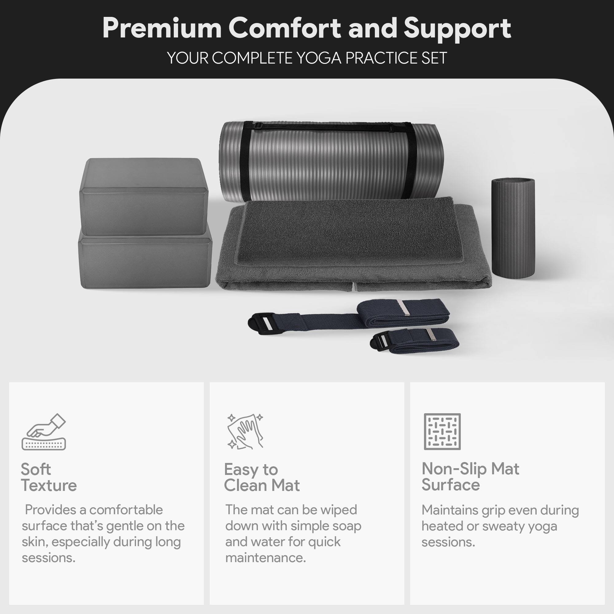 Premium Comfort and Support  
YOUR COMPLETE YOGA PRACTICE SET  

Soft Texture  
Provides a comfortable surface that's gentle on the skin, especially during long sessions.  

Easy to Clean Mat  
The mat can be wiped down with simple soap and water for quick maintenance.  

Non-Slip Mat Surface  
Maintains grip even during heated or sweaty yoga sessions.