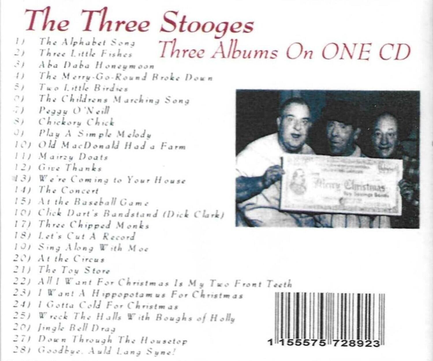 The Three Stooges  
Three Albums On ONE CD  

1) The Alphabet Song  
2) Three Little Fishes  
3) Aba Daba Honeymoon  
4) The Merry-Go-Round Broke Down  
5) Two Little Birdies  
6) The Children's Marching Song  
7) Peggy O'Neill  
8) Chickory Chick  
9) Play A Simple Melody  
10) Old MacDonald Had a Farm  
11) Mairzy Doats  
12) Give Thanks  
13) We're Coming to Your House  
14) The Concert  
15) At the Baseball Game  
16) Click Dart's Bandstand (Dick Clark)  
17) Three Chipped Monks  
18) Let's Cut A Record  
19) Sing Along With Moe  
20) At the Circus  
21) The Toy Store  
22) All I Want For Christmas Is My Two Front Teeth  
23) I Want A Hippopotamus For Christmas  
24) I Gotta Cold For Christmas  
25) Wreck The Halls With Boughs of Holly  
26) Jingle Bell Drag  
27) Down Through The Housetop  
2