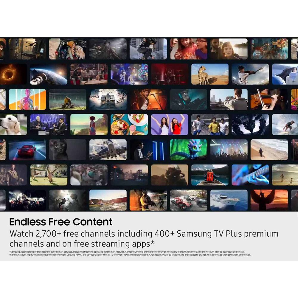 Endless Free Content  
Watch 2,700+ free channels including 400+ Samsung TV Plus premium channels and on free streaming apps*  
Samsung Account required for network-based smart services, including streaming page and other smart features. Computer, mobile, and other devices may be necessary to create/login to Samsung Account (free to download and create). Without Account login, only external device connections (e.g., via HDMI) and terrestrial/over-the-air (for TVs with tuners) available.  
Channels may vary by location and are subject to change without prior notice.