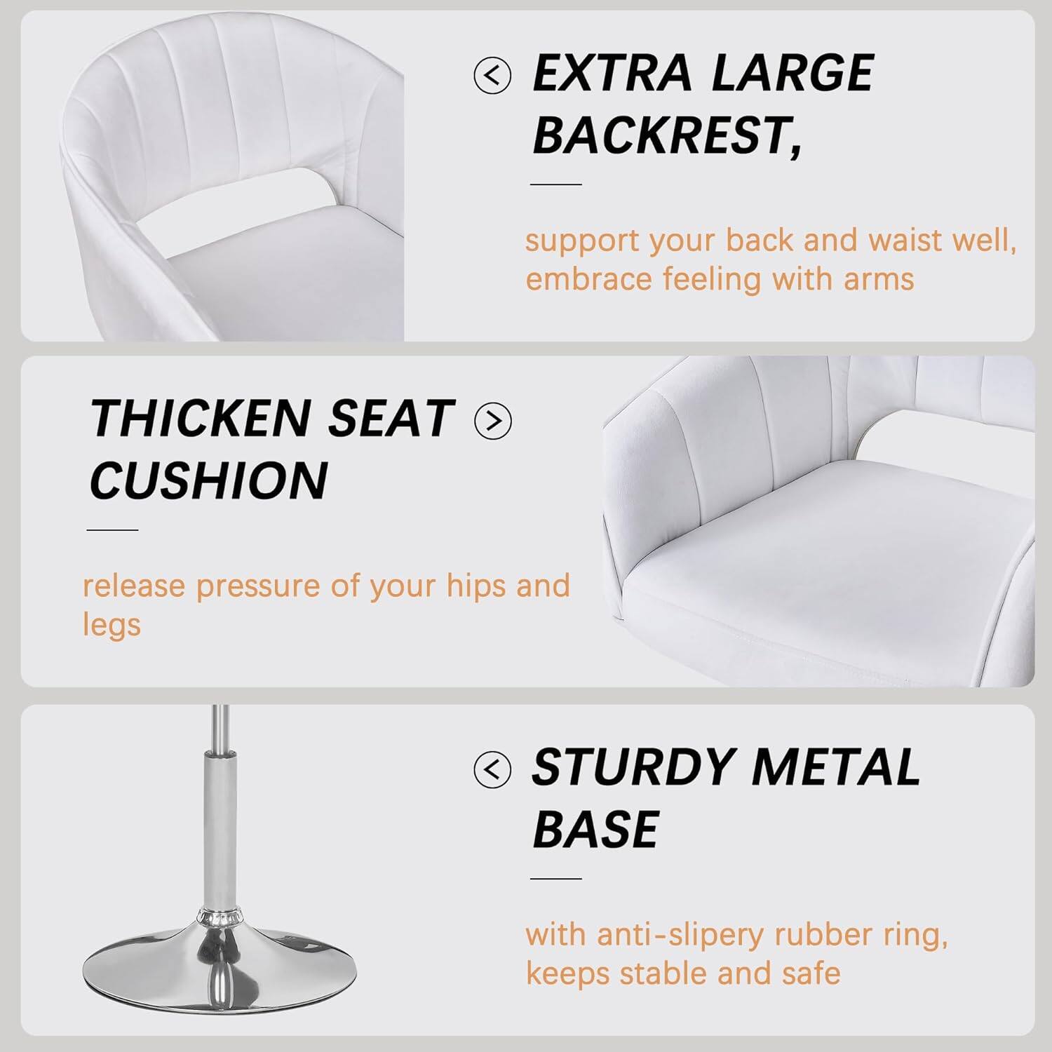 EXTRA LARGE BACKREST,  
support your back and waist well, embrace feeling with arms

THICKEN SEAT CUSHION  
release pressure of your hips and legs

STURDY METAL BASE  
with anti-slippery rubber ring, keeps stable and safe