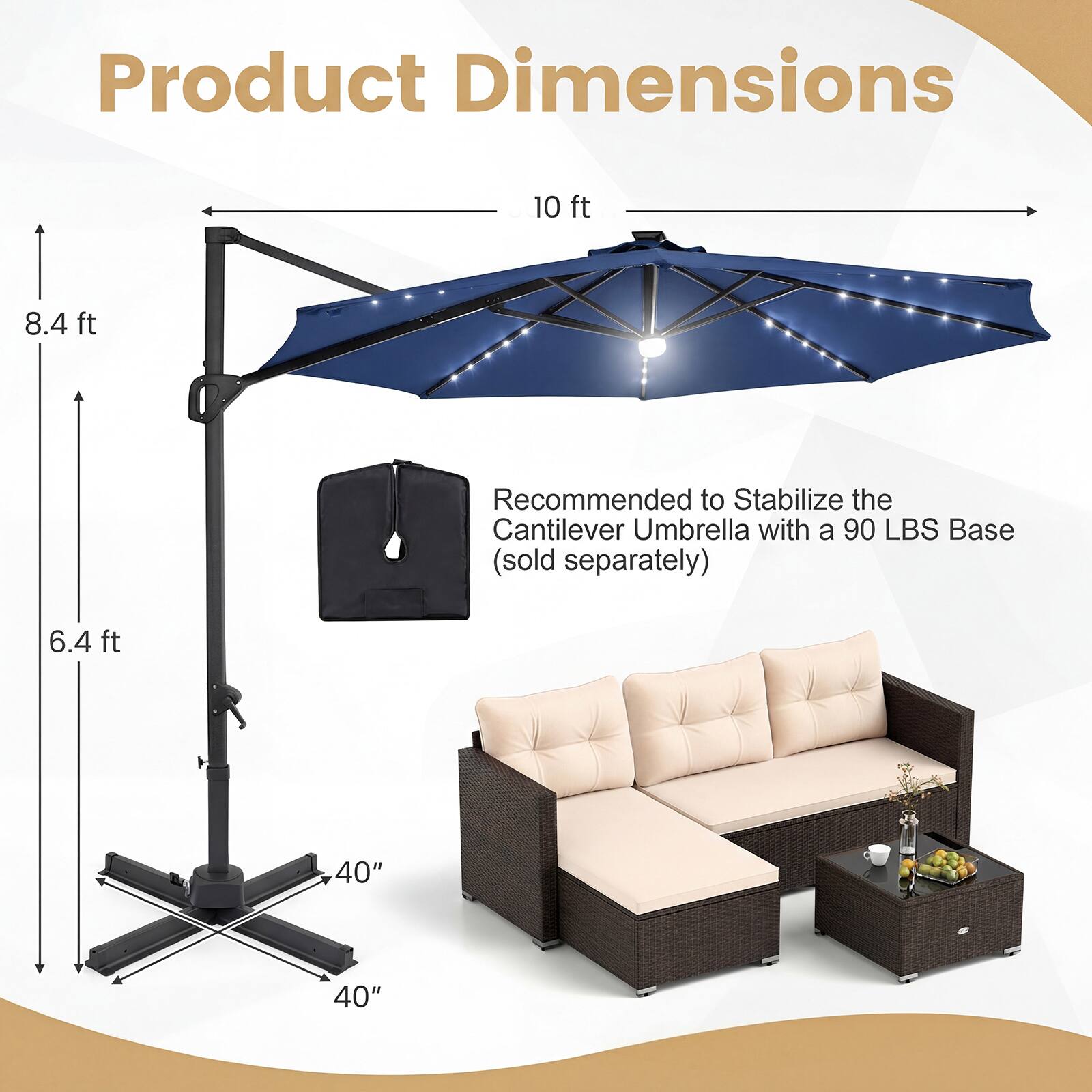 Product Dimensions

- 10 ft
- 8.4 ft
- 6.4 ft
- 40"
- 40"

Recommended to Stabilize the Cantilever Umbrella with a 90 LBS Base (sold separately)