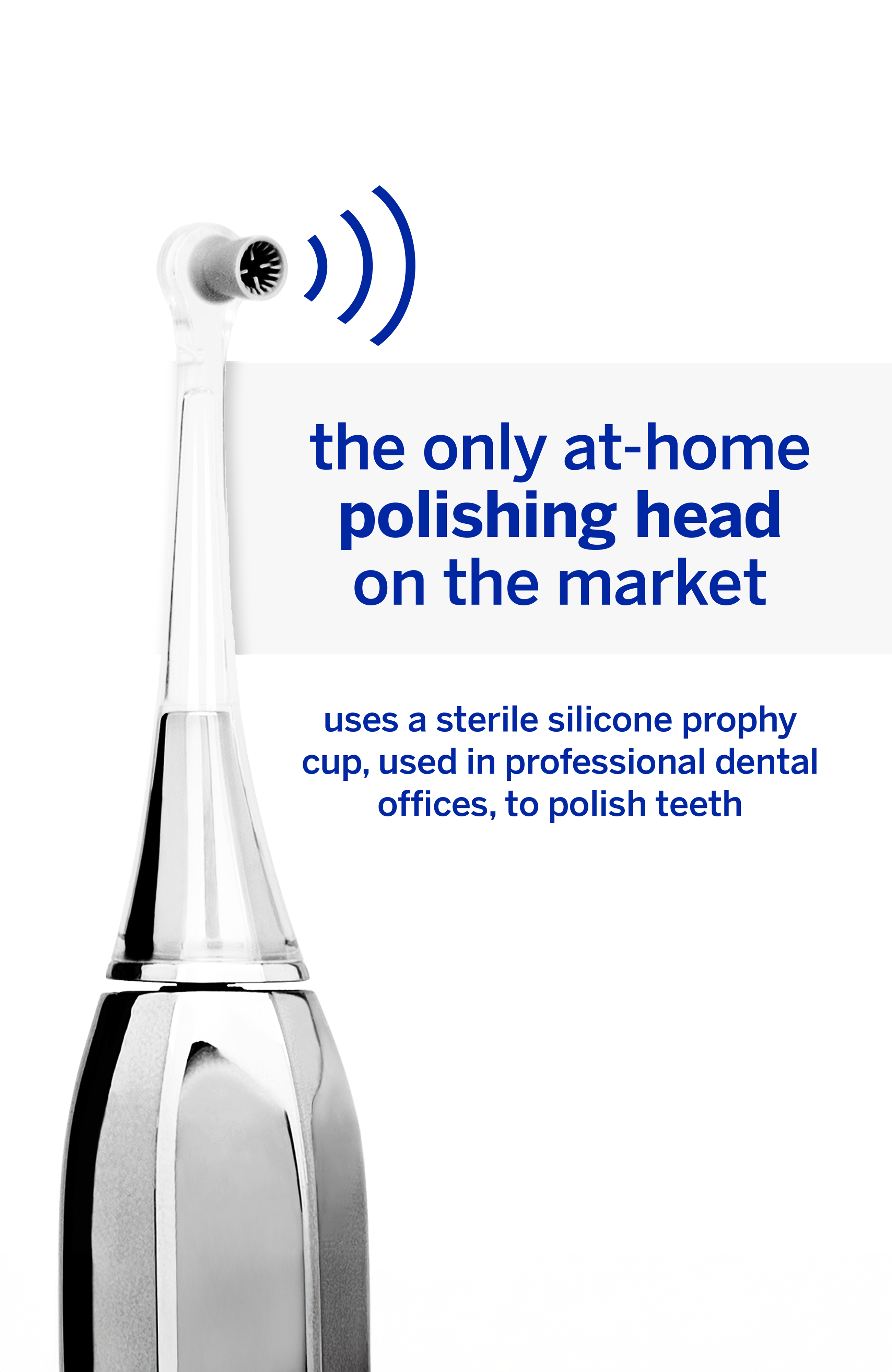 The only at-home polishing head on the market uses a sterile silicone prophy cup, used in professional dental offices, to polish teeth.