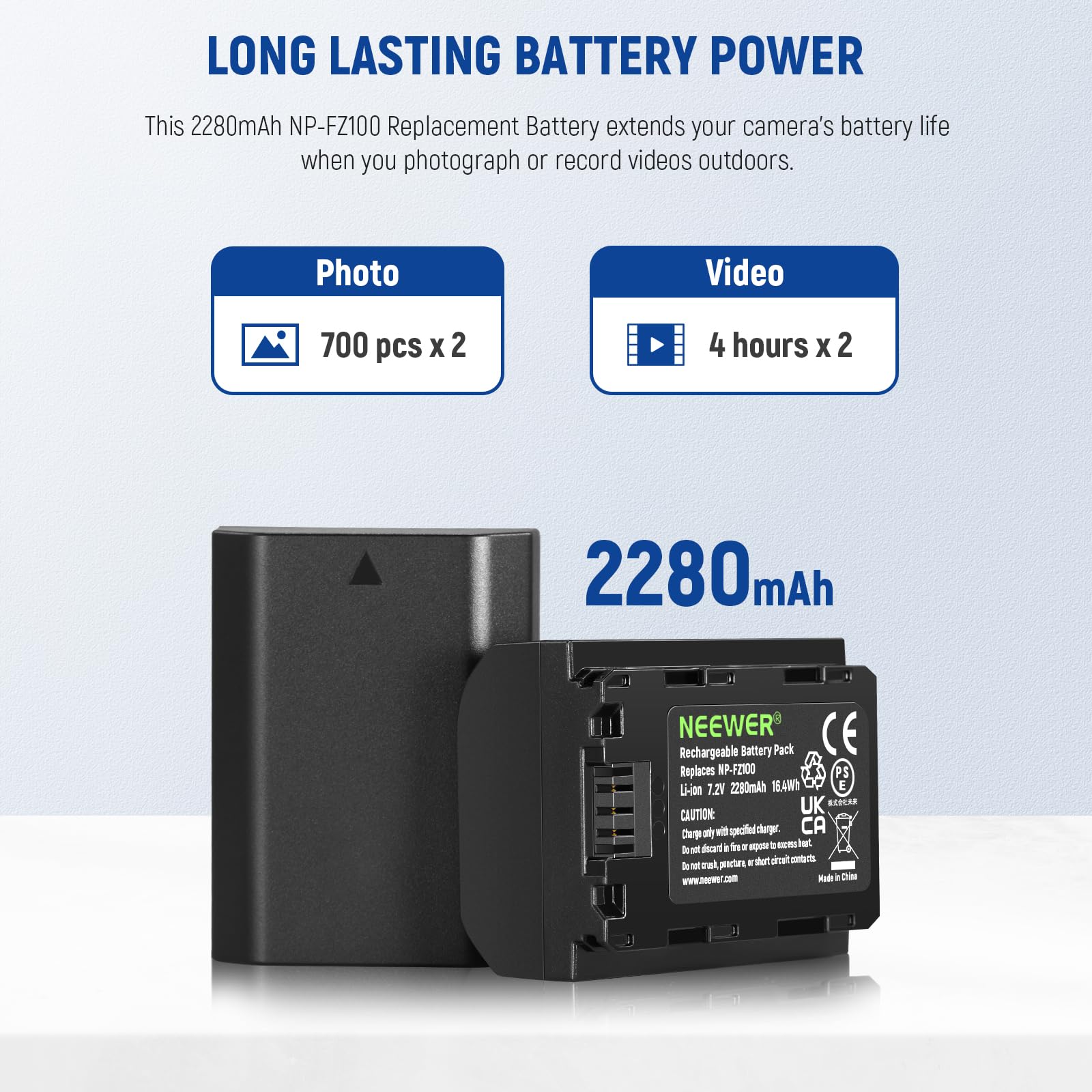 LONG LASTING BATTERY POWER

This 2280mAh NP-FZ100 Replacement Battery extends your camera's battery life when you photograph or record videos outdoors.

Photo: 700 pcs x 2  
Video: 4 hours x 2

2280 mAh

NEEWER Rechargeable Battery Pack  
Replaces NP-FZ100  
Li-ion 7.2V 2280mAh 16.5Wh  
UK CAUTION:  
- Charge only with the specified charger.  
- Do not expose to fire or high temperature.  
- Do not short circuit, puncture, or expose to water.  
- Made in China