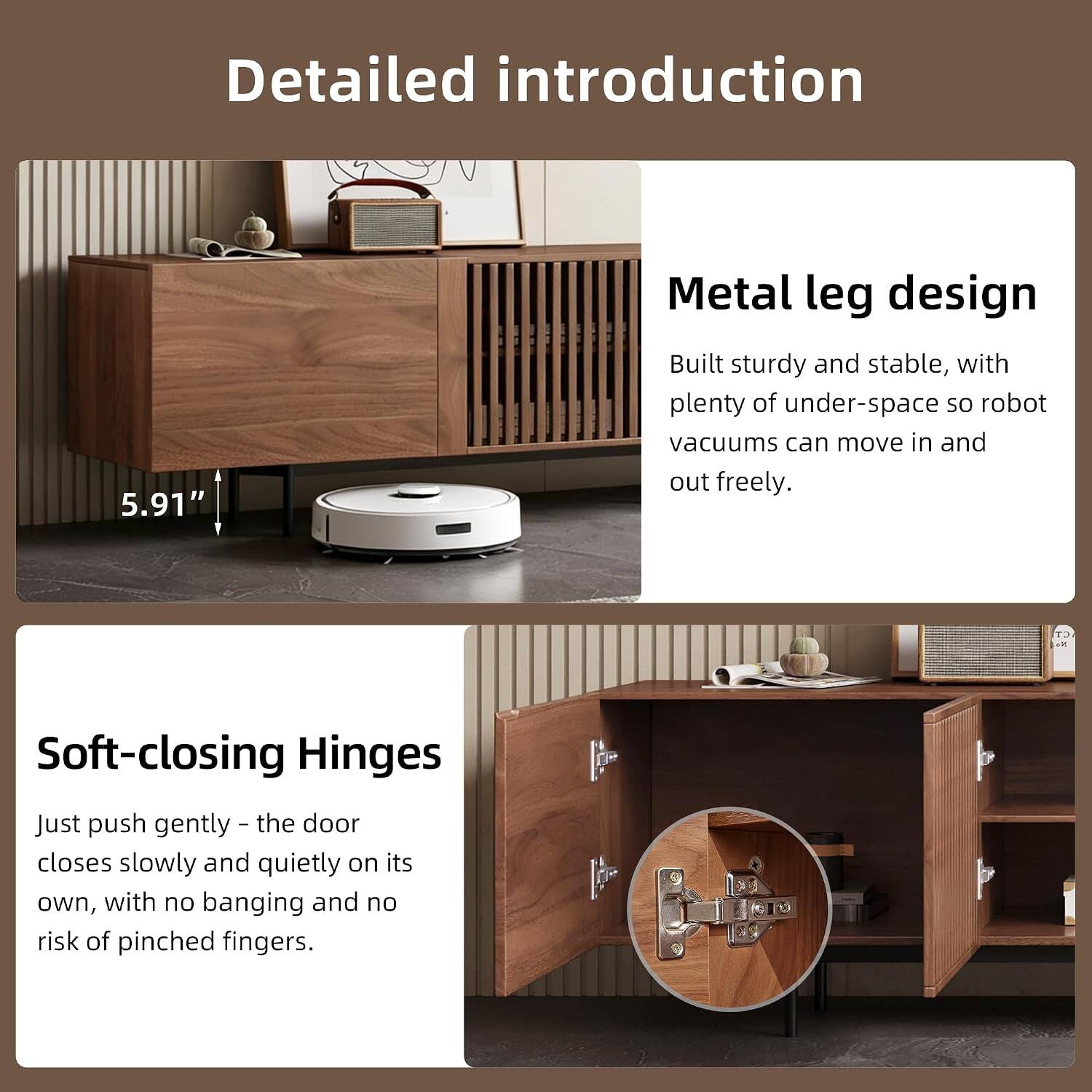 Detailed introduction

5.91" Metal leg design
Built sturdy and stable, with plenty of under-space so robot vacuums can move in and out freely.

Soft-closing Hinges
Just push gently - the door closes slowly and quietly on its own, with no banging and no risk of pinched fingers.