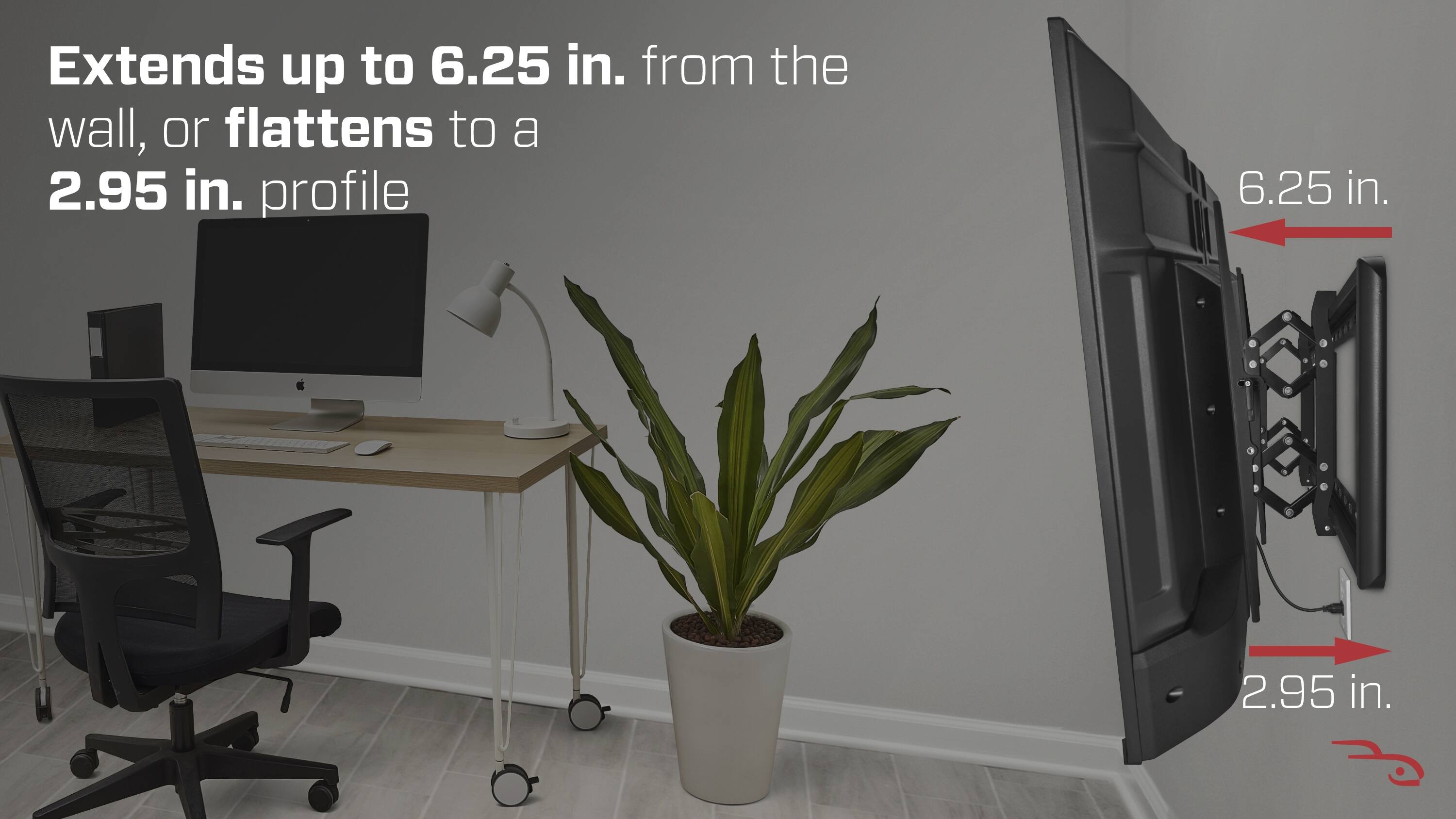 Extends up to 6.25 in. from the wall, or flattens to a 2.95 in. profile

6.25 in.
2.95 in.