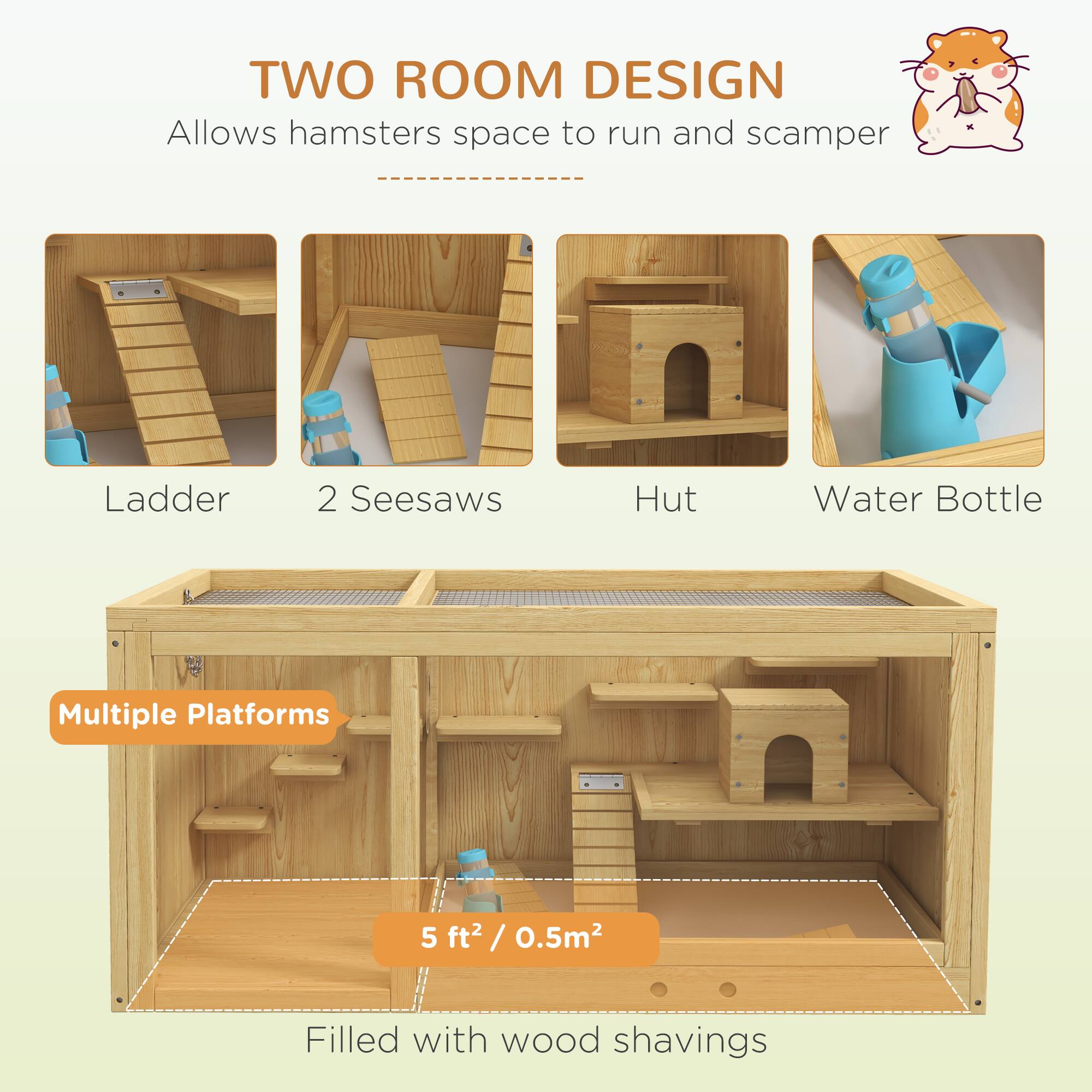 **TWO ROOM DESIGN**  
Allows hamsters space to run and scamper  

- Ladder  
- 2 Seesaws  
- Hut  
- Water Bottle  

**Multiple Platforms**  

5 ft² / 0.5m²  

Filled with wood shavings