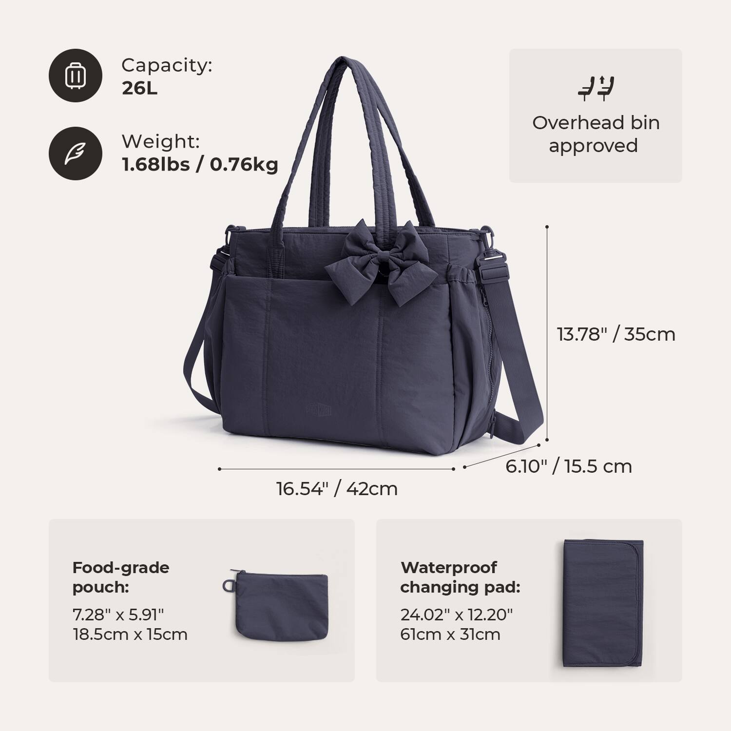 Capacity: 26L  
Weight: 1.68lbs / 0.76kg  
Overhead bin approved  
13.78" / 35cm  
16.54" / 42cm  
6.10" / 15.5 cm  
Food-grade pouch: 7.28" x 5.91" / 18.5cm x 15cm  
Waterproof changing pad: 24.02" x 12.20" / 61cm x 31cm