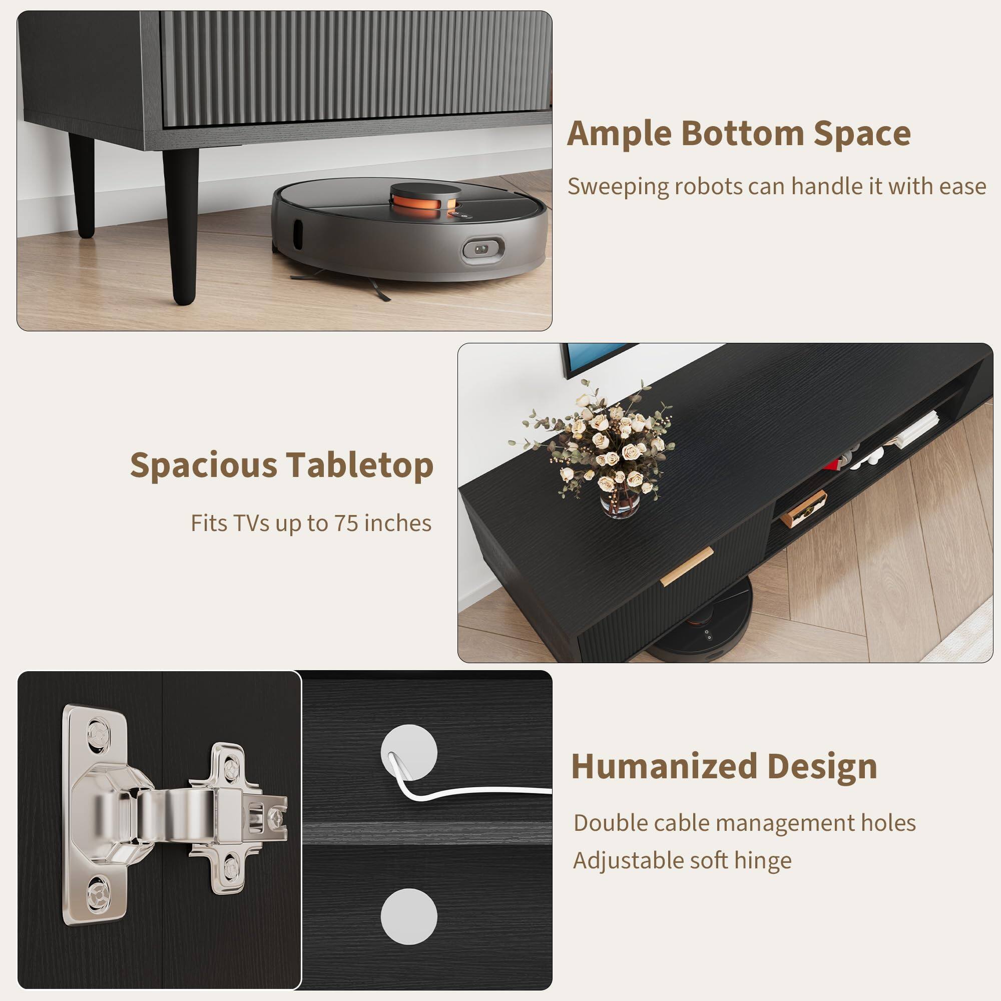 Ample Bottom Space  
Sweeping robots can handle it with ease  

Spacious Tabletop  
Fits TVs up to 75 inches  

Humanized Design  
Double cable management holes  
Adjustable soft hinge