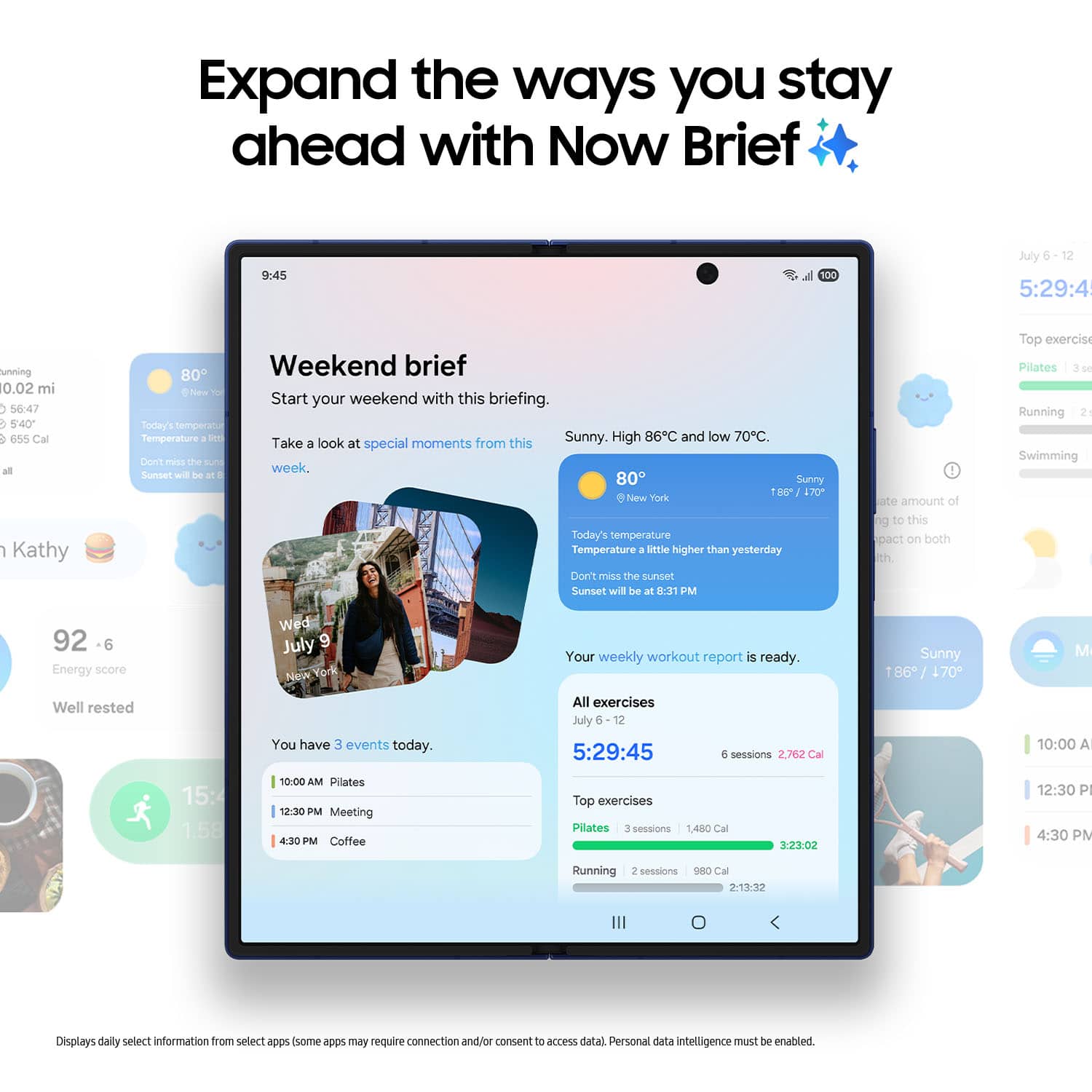 Expand the ways you stay ahead with Now Brief
9:45
100
Jly 12
5:29:45
unning
10.02 mi
56:47
5:40
655 Cal
all
1
Kathy
80
Weekend brief
New Te
Start your weekend with this briefing.
Soday's temperatur
Temperature a
ME
Sunny.
High 86C and low 70C.
Take
look at special moments from this
Den' PeSS the auTs week,
Sunset wil De at 80
Sunny
100
170
New hork
Today's temperature
Temperature a
Setle higher than yesterday
Don't miss the sunset
Sunset will be at 8:31 PM
1
ae amount of to to this pact on both Rth
Top exercis
Pillates
S
Running
2
Swimming
92
6
Energy score
Well rested
Wed
July 9
New York
You have 3 events today.
Your weekly workout report is ready.
All exercises
July 5
12
5:29:45
e sessions
2.762 Cal
Sunny
1
86 / 170
M
10:00 A
15:4
1.58
10:00 AM
Pilates
12:30 PM
Meeting
430 PM
Coffee
Top exercises
Pillates
3 sessions
1.480 Cal
3:23:02
12:30 P
4:30 PM
Running
sessions
C Cal
21332
Displays daily select information from select apps (some a