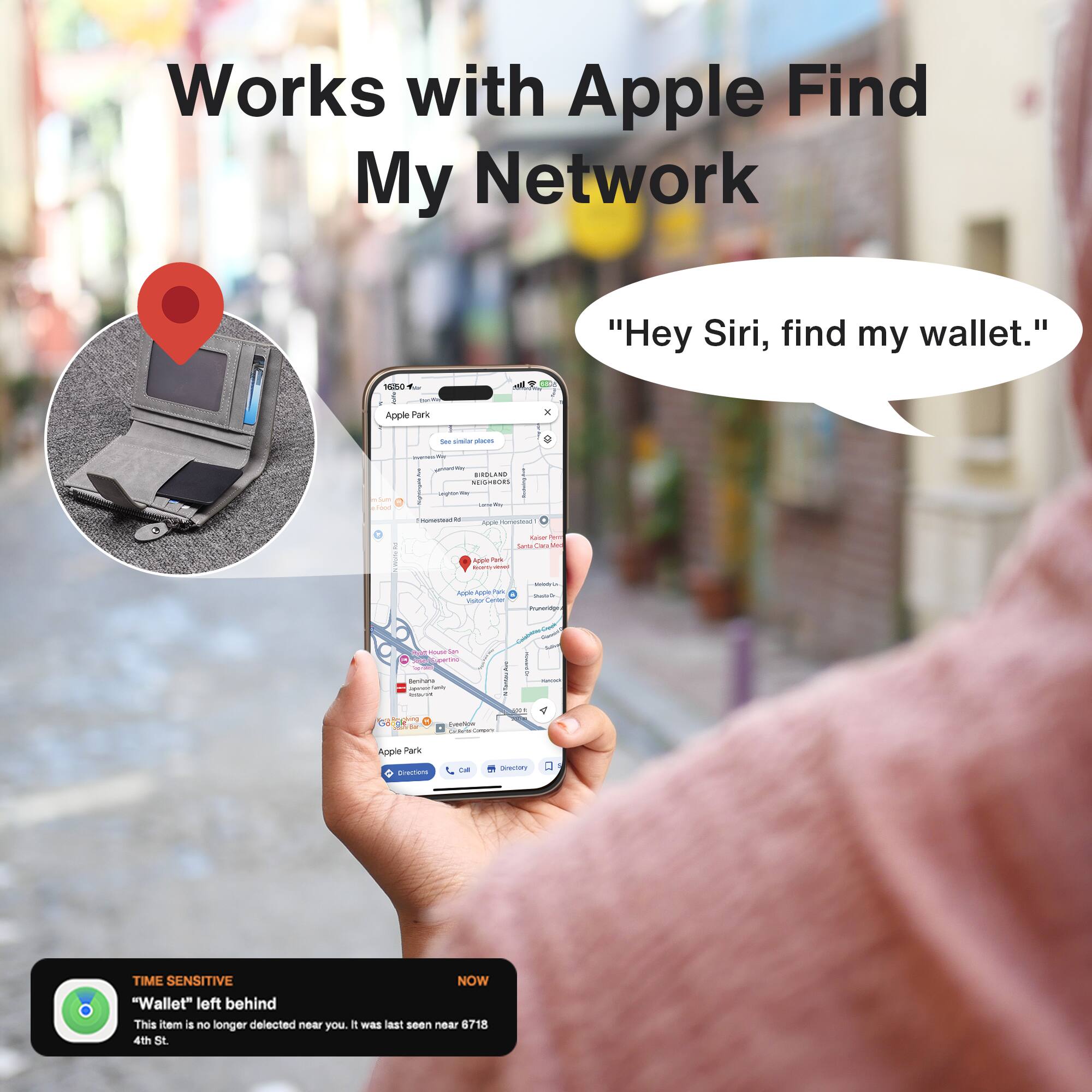 Works with Apple Find My Network

"Hey Siri, find my wallet."

"Wallet" left behind
This item is no longer detected near you. It was last seen near 6718 4th St.