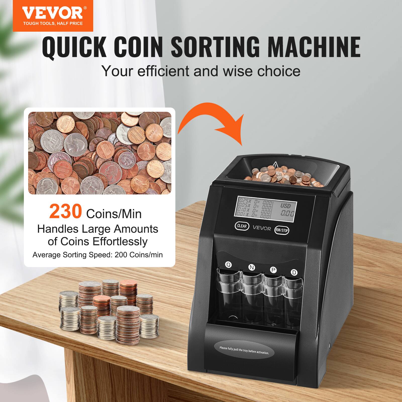 VEVOR  
TOUGH TOOLS, HALF PRICE  

QUICK COIN SORTING MACHINE  
Your efficient and wise choice  

230 Coins/Min  
Handles Large Amounts of Coins Effortlessly  
Average Sorting Speed: 200 Coins/min  

Please fully put the tray before activation.