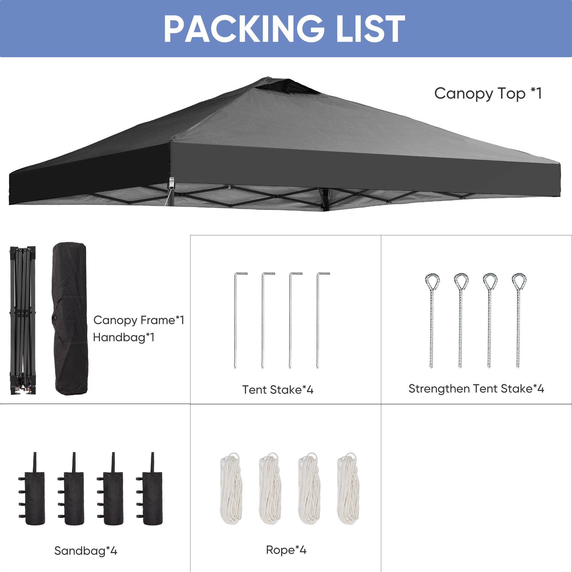 PACKING LIST

- Canopy Top *1
- Canopy Frame *1
- Handbag *1
- Tent Stake *4
- Strengthen Tent Stake *4
- Sandbag *4
- Rope *4