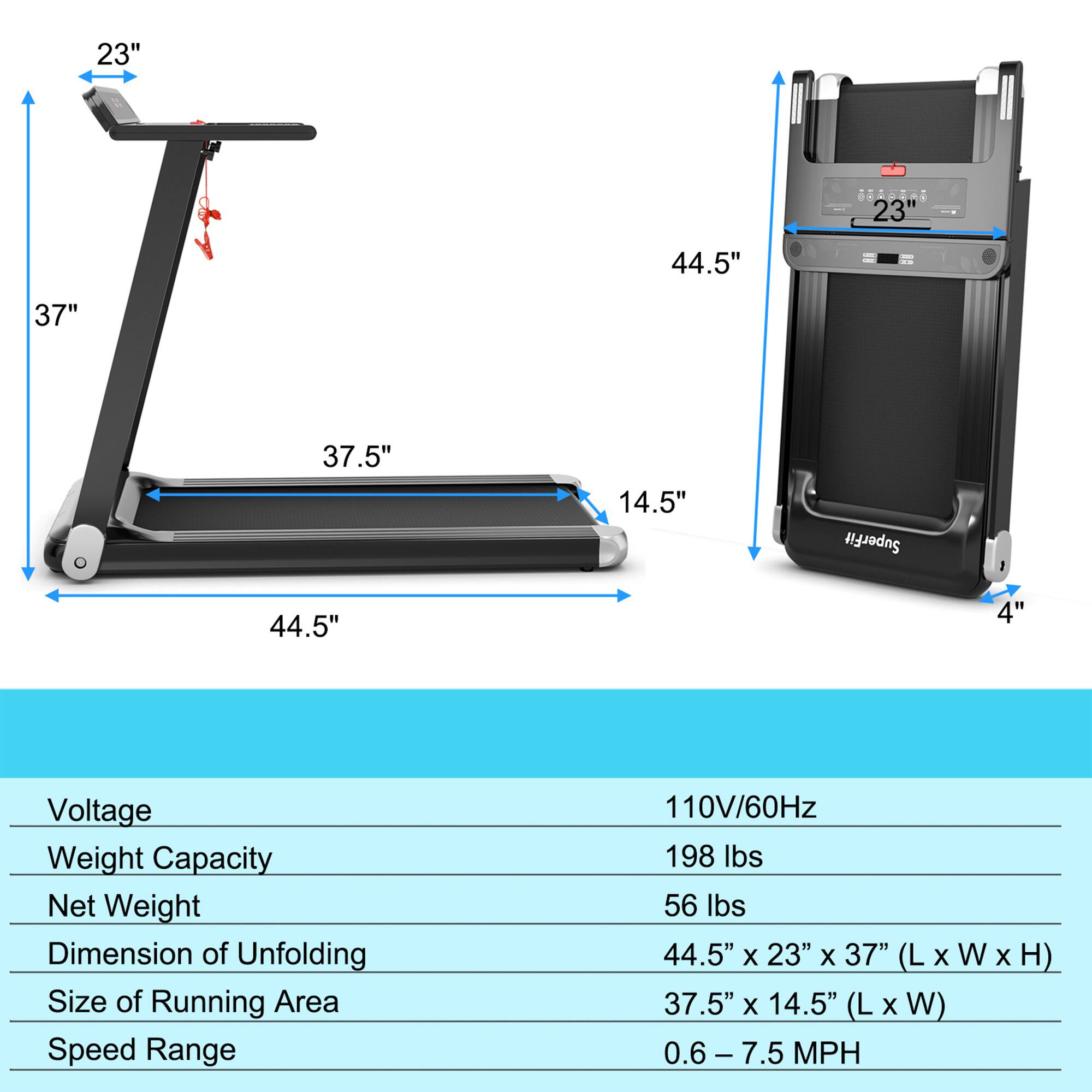 - **Voltage:** 110V/60Hz
- **Weight Capacity:** 198 lbs
- **Net Weight:** 56 lbs
- **Dimension of Unfolding:** 44.5" x 23" x 37" (L x W x H)
- **Size of Running Area:** 37.5" x 14.5" (L x W)
- **Speed Range:** 0.6 - 7.5 MPH