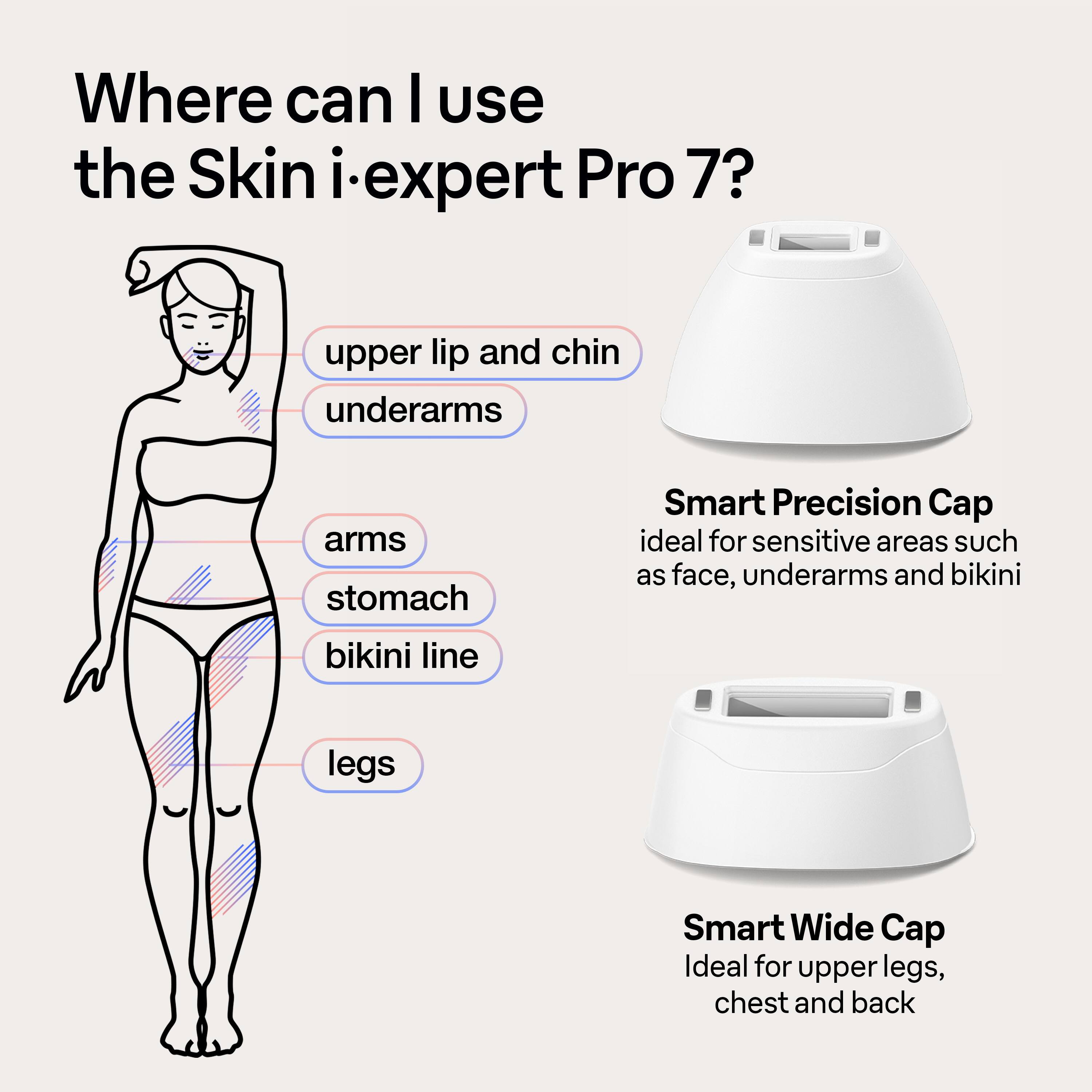Where can I use the Skin iexpert Pro 7?

* Upper lip and chin
* Underarms
* Arms
* Stomach
* Smart Precision Cap: ideal for sensitive areas such as face, underarms, and bikini line
* Bikini line
* Legs
* Smart Wide Cap: ideal for upper legs, chest, and back