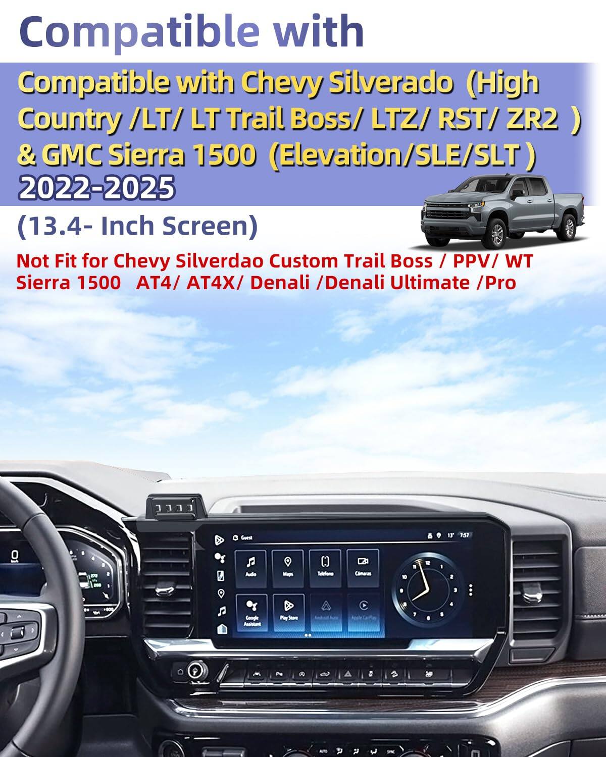 Compatible with  
Chevy Silverado (High Country / LT / LT Trail Boss / LTZ / RST / ZR2 ) & GMC Sierra 1500 (Elevation/SLE/SLT)  
2022-2025  
(13.4- Inch Screen)  

Not Fit for Chevy Silverado Custom Trail Boss / PPV / WT Sierra 1500 AT4 / AT4X / Denali / Denali Ultimate / Pro
