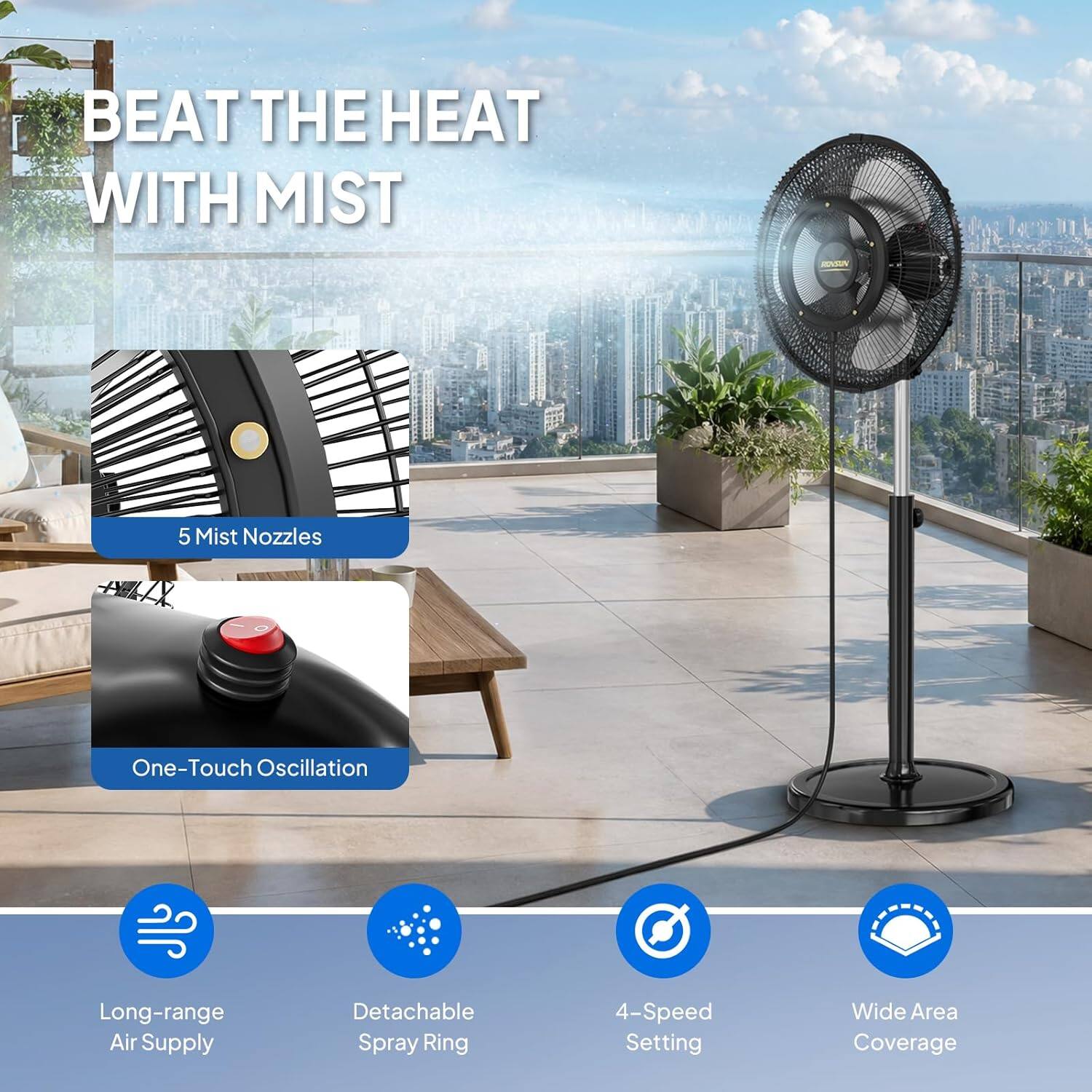 BEAT THE HEAT WITH MIST

- 5 Mist Nozzles
- One-Touch Oscillation
- Long-range Air Supply
- Detachable Spray Ring
- 4-Speed Setting
- Wide Area Coverage
