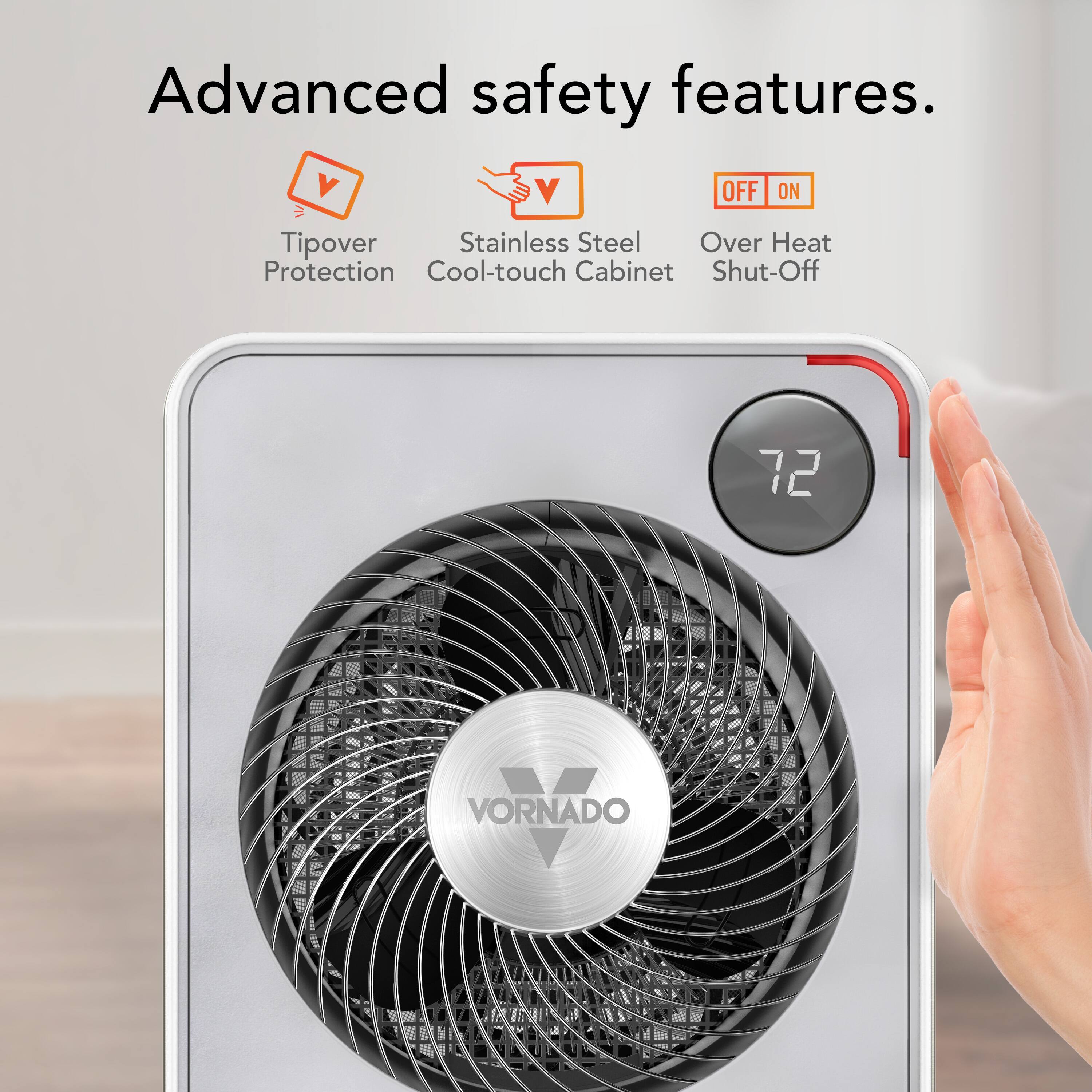 Advanced safety features.

- Tipover Protection
- Stainless Steel Cool-touch Cabinet
- Over Heat Shut-Off

72

VORNADO