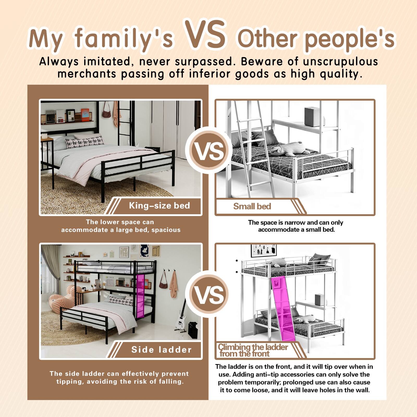 My family's VS Other people's

Always imitated, never surpassed. Beware of unscrupulous merchants passing off inferior goods as high quality.

King-size bed
The lower space can accommodate a large bed, spacious

Small bed
The space is narrow and can only accommodate a small bed.

Side ladder
The side ladder can effectively prevent tipping, avoiding the risk of falling.

Climbing the ladder from the front
The ladder is on the front, and it will tip over when in use. Adding anti-tip accessories can only solve the problem temporarily; prolonged use can also cause it to come loose, and it will leave holes in the wall.
