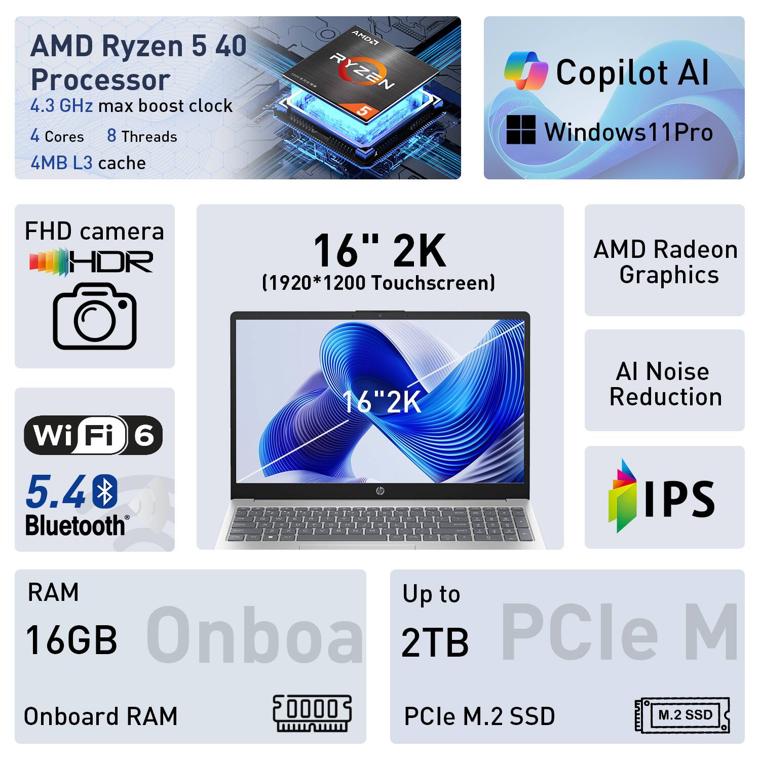 AMD Ryzen 5 40 Processor  
4.3 GHz max boost clock  
4 Cores  
8 Threads  
4MB L3 cache  

FHD camera HDR  
16" 2K (1920*1200 Touchscreen)  
AMD Radeon Graphics  
Wi-Fi 6  
5.4 Bluetooth  

Copilot AI  
Windows 11 Pro  

RAM Up to 16GB  
Onboard RAM  
Up to 2TB PCIe M.2 SSD  

AI Noise Reduction  
IPS