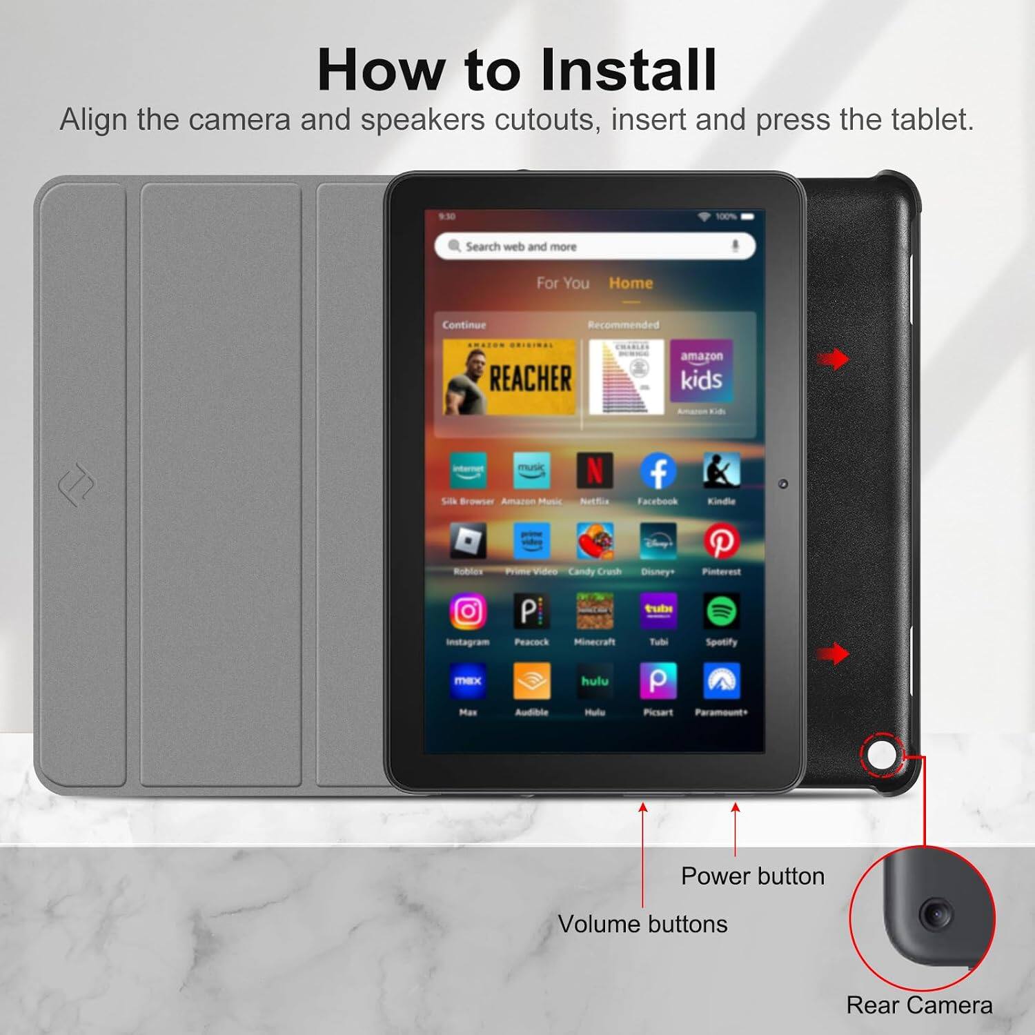 How to Install

Align the camera and speakers cutouts, insert and press the tablet.

9:30
100%
Search web and more
For You Home
Continue
Recommended
ORIGINAL REACHER
amazon kids
Amares Kids
internet Silk Browser Amazon Music
Netflix
Facebook
Kindle
Roblox
Prime Video Candy Crush
Disney
Pinterest
Instagram Peacock
Minecraft
tubi Tubi
Spotify
max Max
Audible
hulu Hulu
Picsart Paramount

Power button
Volume buttons
Rear Camera