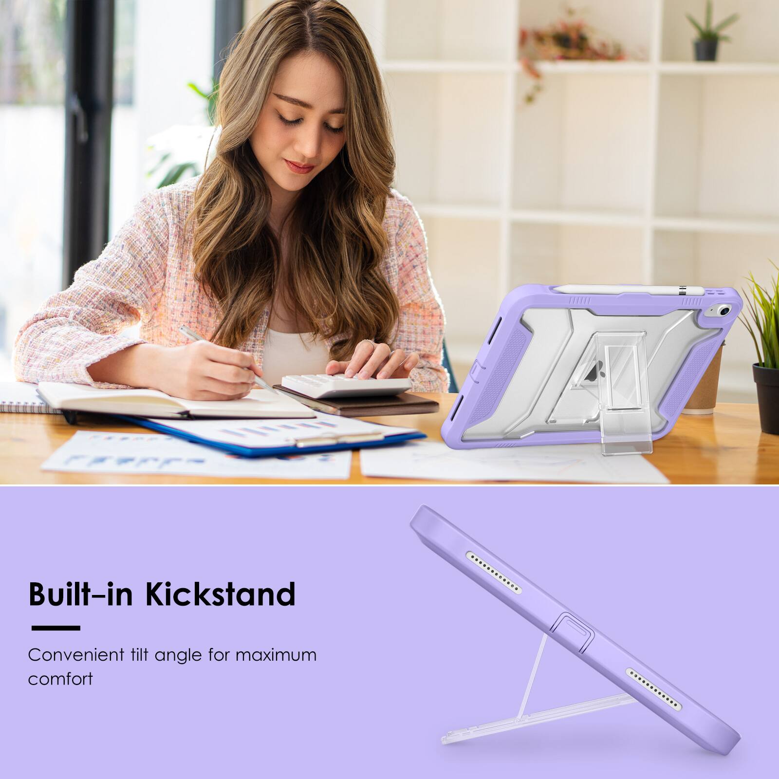Built-in Kickstand  
Convenient tilt angle for maximum comfort