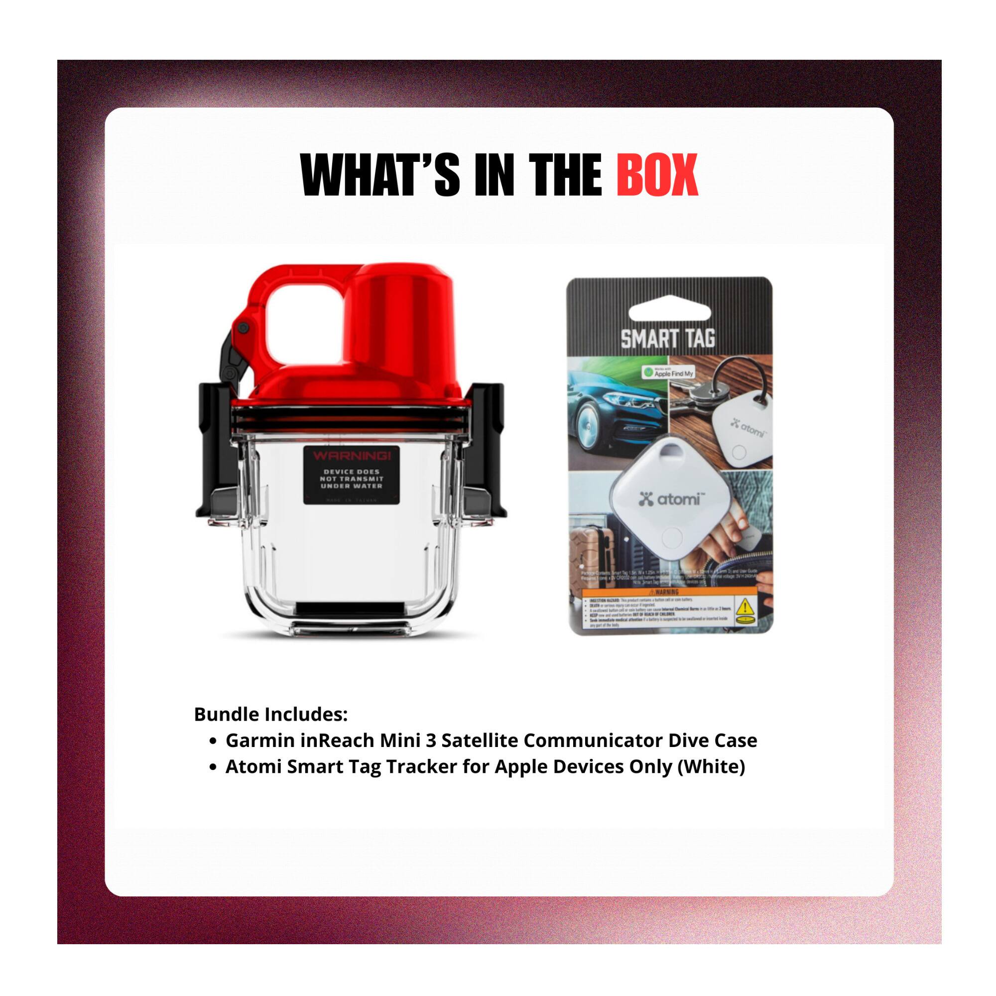 WHAT'S IN THE BOX

SMART TAG
Apple

WARNING!
DEVICE DOES NOT TRANSMIT UNDER WATER

Bundle Includes:
- Garmin inReach Mini 3 Satellite Communicator Dive Case
- Atomi Smart Tag Tracker for Apple Devices Only (White)