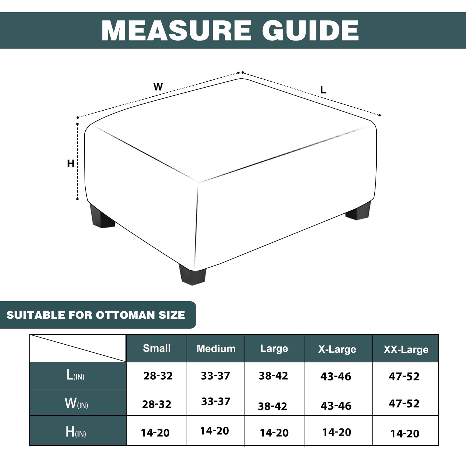 **Measure Guide**

**Suitable for Ottoman Size**

| Size    | Small   | Medium  | Large   | X-Large | XX-Large |
|---------|---------|---------|---------|---------|----------|
| L (IN)  | 28-32   | 33-37   | 38-42   | 43-46   | 47-52    |
| W (IN)  | 28-32   | 33-37   | 38-42   | 43-46   | 47-52    |
| H (IN)  | 14-20   | 14-20   | 14-20   | 14-20   | 14-20    |