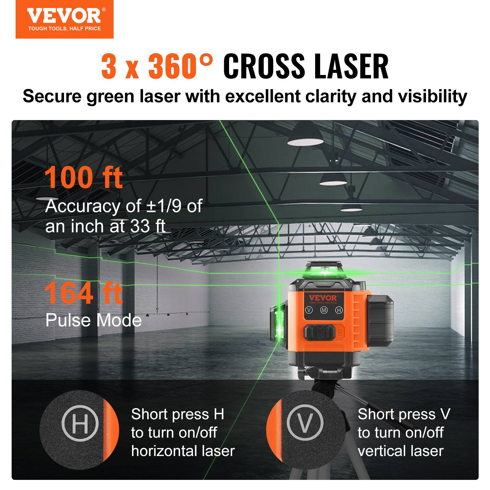 VEVOR TOUGH TOOLS. HALF PRICE

3 x 360° CROSS LASER

Secure green laser with excellent clarity and visibility

100 ft
Accuracy of ±1/9 of an inch at 33 ft

164 ft
Pulse Mode

Short press H to turn on/off horizontal laser
Short press V to turn on/off vertical laser