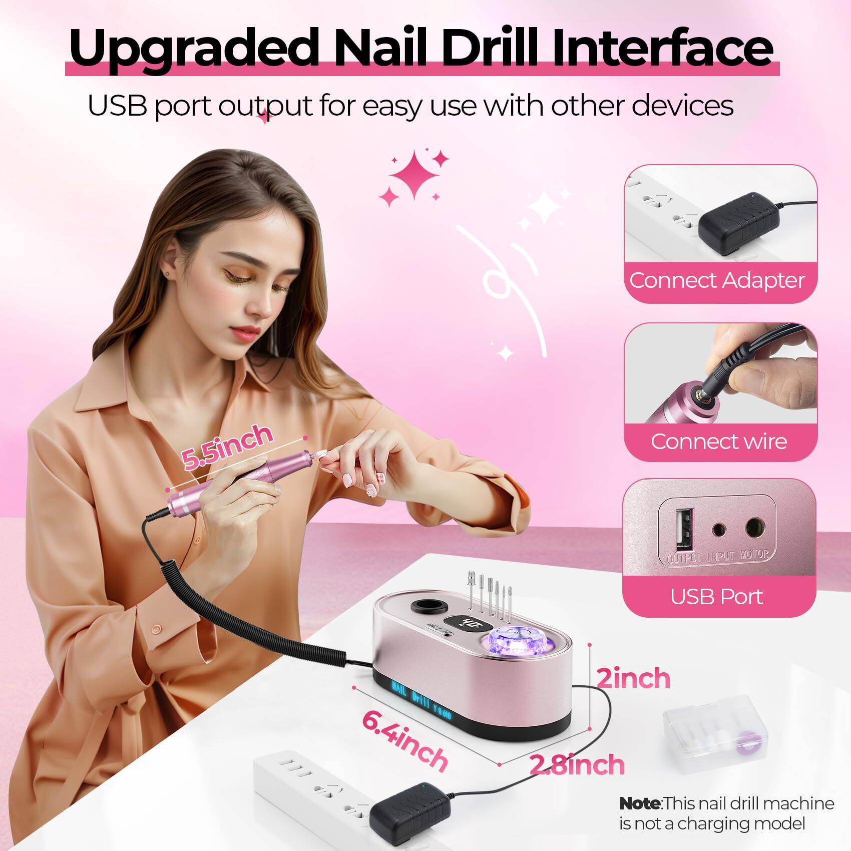 Upgraded Nail Drill Interface

USB port output for easy use with other devices

Connect Adapter

Connect wire

USB Port

5.5inch

6.4inch

2inch

2.8inch

Note: This nail drill machine is not a charging model