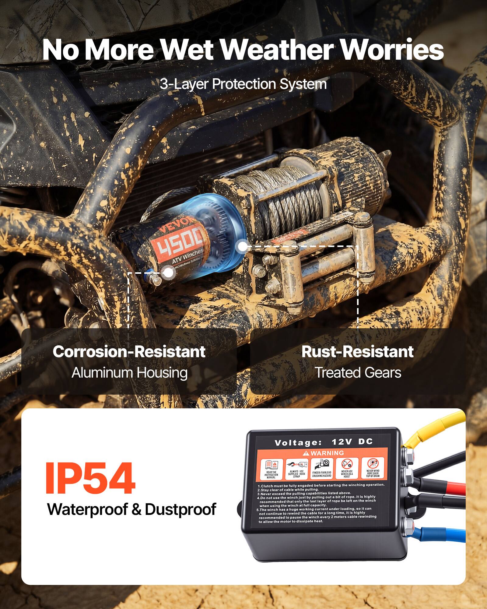 No More Wet Weather Worries  
3-Layer Protection System  

VEVON 4S00 Winches  
ATV Corrosion-Resistant Aluminum Housing  
Rust-Resistant Treated Gears  
IP54 Waterproof & Dustproof  
Voltage: 12V DC  

A WARNING  
1. Clutch must be fully engaged before starting the winching operation.  
2. Stay clear of cable while pulling.  
3. Do not use the winch just by pulling out a bit rope. It is highly recommended to use the winch with full capacity of the rope to be left on the winch.  
4. Do not use the winch at full capacity.  
5. The winch is a huge force current under loading, it can damage the motor if the winch is not properly rewinding the cable. It is recommended to pass the winch every 2 meters cable rewinding to allow the motor to dissipate heat.  

Corrosion-Resistant Aluminum Housing  
Rust-Resistant Treated Gears  
IP54 Waterproof & Dustproof