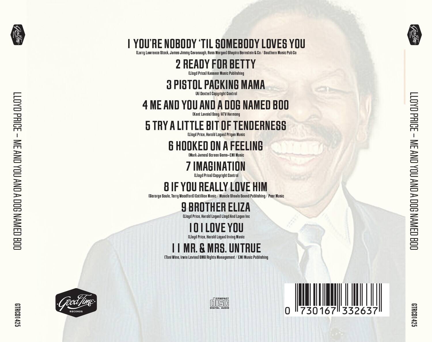LLOYD PRICE  
ME AND YOU AND A DOG NAMED BOO  

1. I'VE GOT NOBODY 'TIL SOMEBODY LOVES YOU  
   (Larry Lawrence Stock, James Jimmy Cavanaugh, Russ Morgan) Shapiro Bernstein & Co / Southern Music Pub Co  

2. READY FOR BETTY  
   (Lloyd Price) Kassner Music Publishing  

3. PISTOL PACKING MAMA  
   (Al Dexter) Copyright Control  

4. ME AND YOU AND A DOG NAMED BOO  
   (Kent Lavale) Sony ATV Harmony  

5. TRY A LITTLE BIT OF TENDERNESS  
   (Lloyd Price, Harold Logan) Prigan Music  

6. HOOKED ON A FEELING  
   (Mark James) Screen Gems-EMI Music  

7. IMAGINATION  
   (Lloyd Price) Copyright Control  

8. IF YOU REALLY LOVE HIM  
   (Berge Soule, Terry Woodford) Cotillion Music / Muscle Shoals Sound Publishing / Peer Music  

9. BROTHER ELIZA  
   (Lloyd Price, Harold Logan) Lloyd And Logan Inc  

10. I LOVE YOU  
    (Lloyd Price, Harold Logan) Irving Music