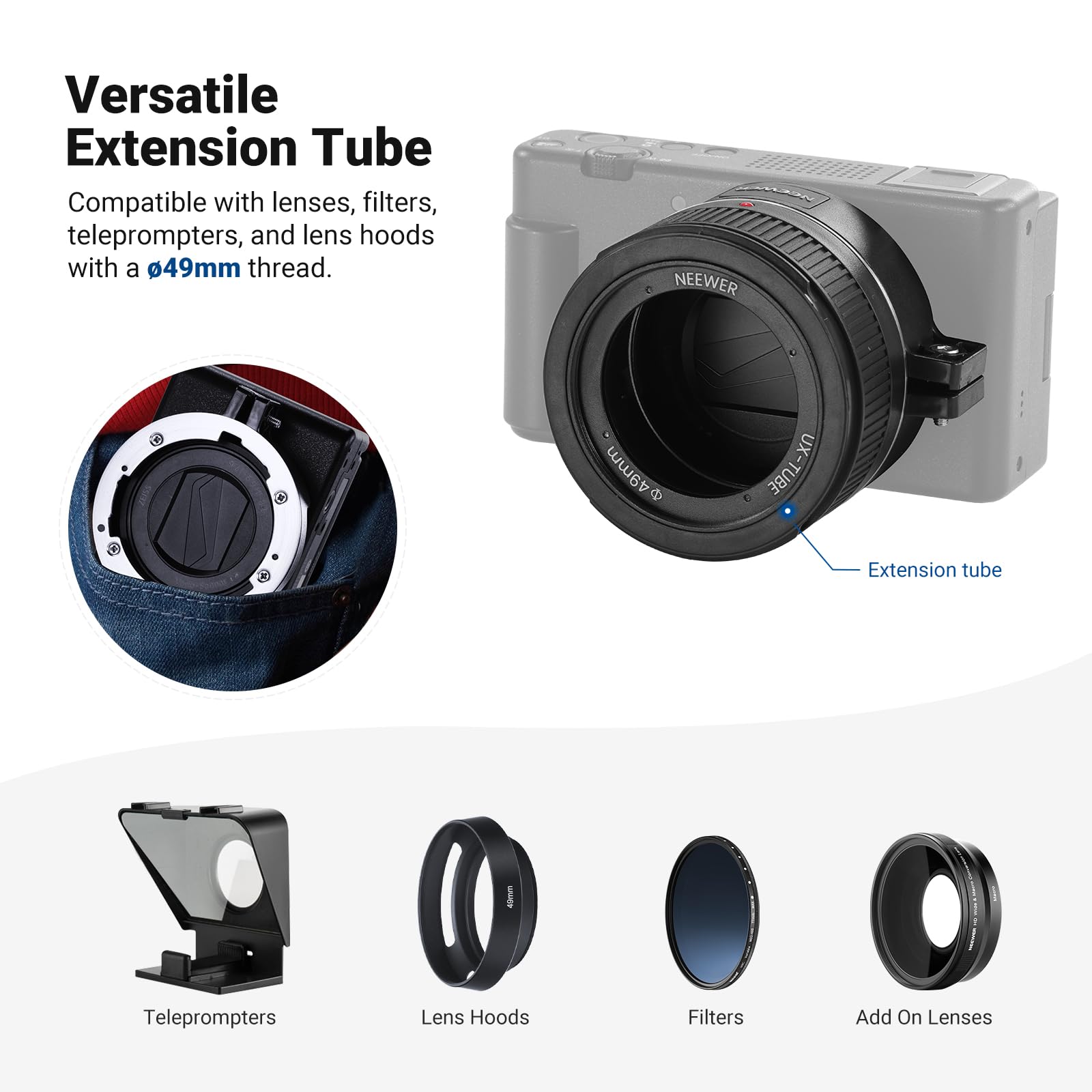 Versatile Extension Tube  
Compatible with lenses, filters, teleprompters, and lens hoods with a 49mm thread.  

NEEWER 49mm UX-TUBE Extension Tube  
Teleprompters  
Lens Hoods  
Filters  
Add On Lenses