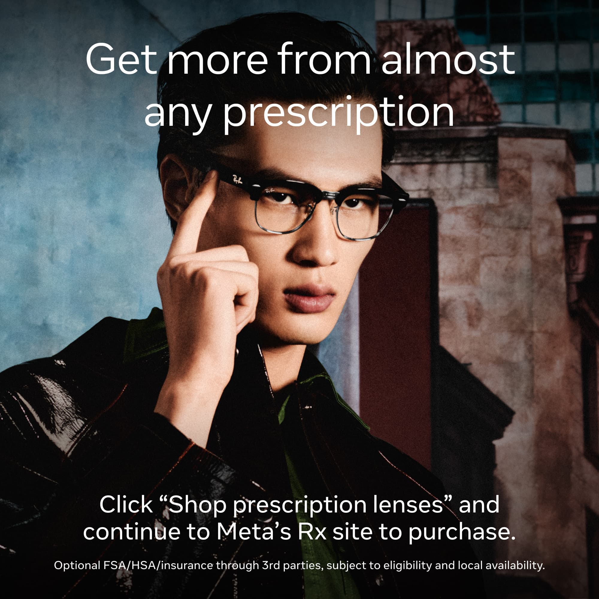 Get more from almost any prescription

Click "Shop prescription lenses" and continue to Meta's Rx site to purchase.

Optional FSA/HSA/insurance through 3rd parties, subject to eligibility and local availability.