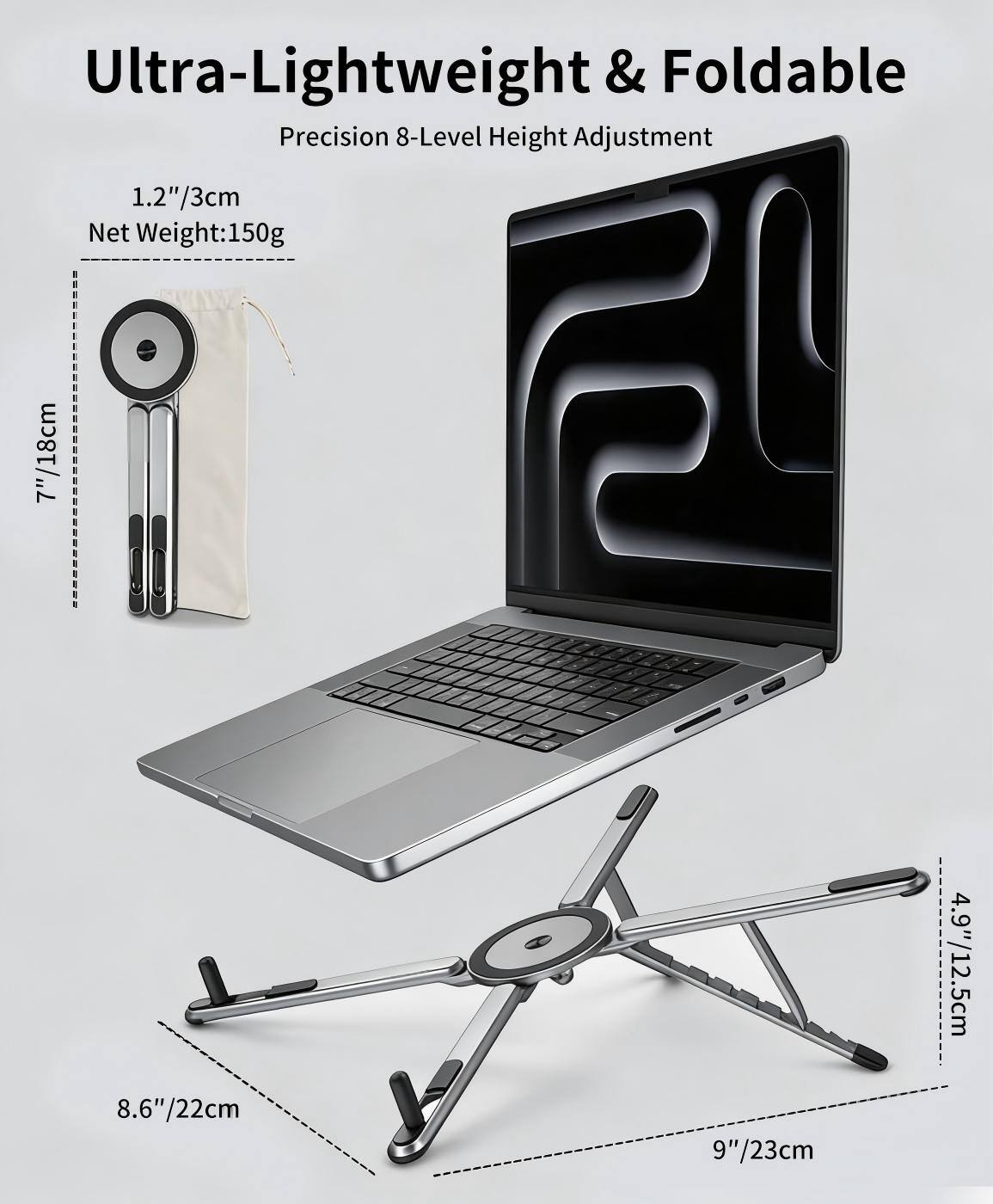 Ultra-Lightweight & Foldable  
Precision 8-Level Height Adjustment  
1.2"/3cm  
Net Weight: 150g  
7"/18cm  
4.9"/12.5cm  
8.6"/22cm  
9"/23cm