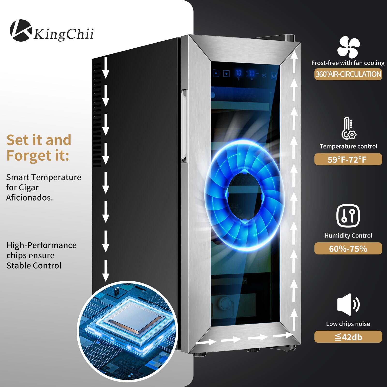 KingChii

Set it and Forget it: Smart Temperature for Cigar Aficionados.

High-Performance chips ensure Stable Control

Frost-free with fan cooling
360° AIR-CIRCULATION

Temperature control
59°F-72°F

Humidity Control
60%-75%

Low chips noise
≤42dB
