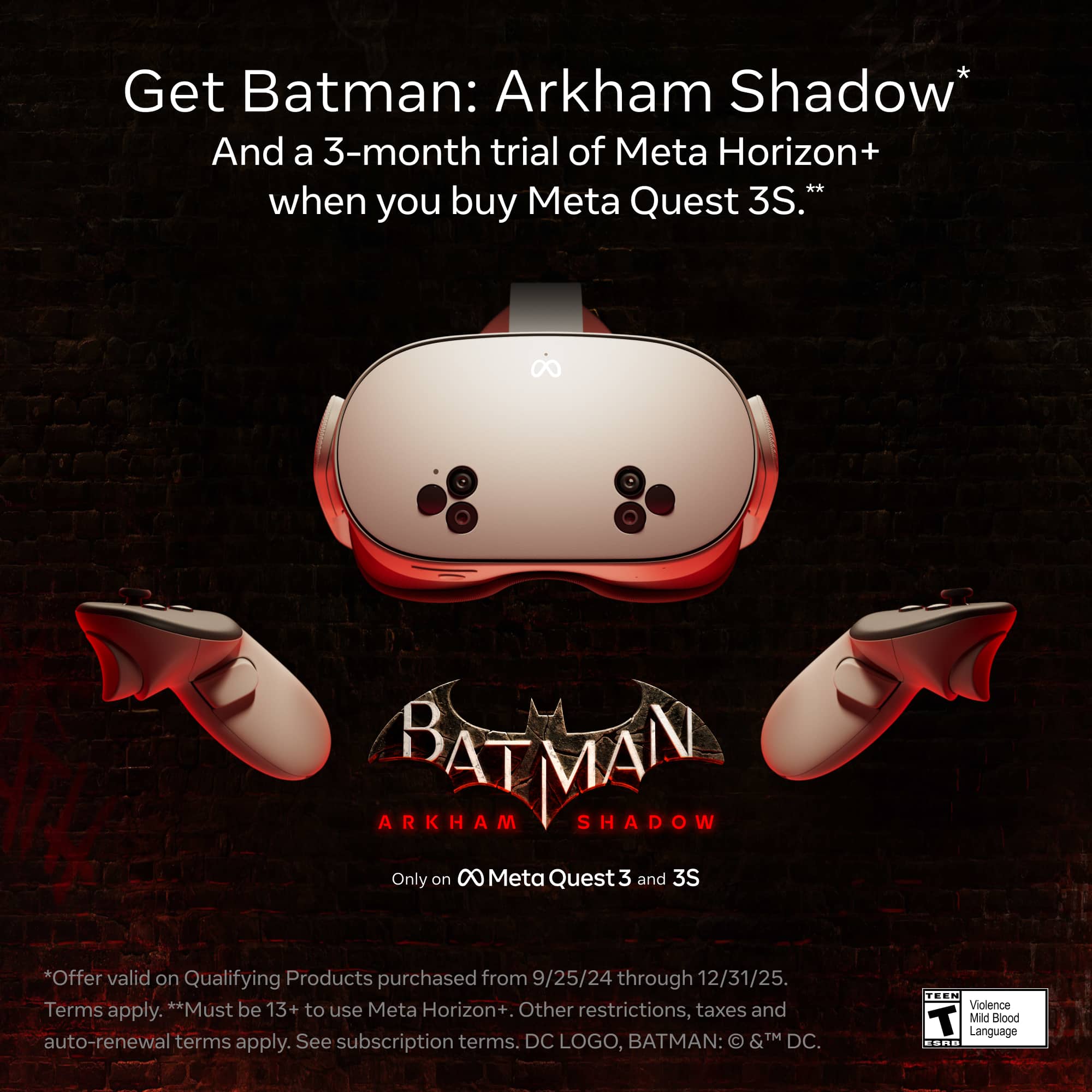Get Batman: Arkham Shadow* and a 3-month trial of Meta Horizon+ when you buy Meta Quest 3S.* Offer valid on qualifying products purchased from 9/25/24 through 12/31/25. Must be 13+ to use Meta Horizon+. Other restrictions, taxes, and auto-renewal terms apply. See subscription terms. DC logo, Batman: &TM DC. Teen - Violence T Mild Blood Language.