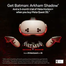 Get Batman: Arkham Shadow* and a 3-month trial of Meta Horizon+ when you buy Meta Quest 3S.* Offer valid on qualifying products purchased from 9/25/24 through 12/31/25. Must be 13+ to use Meta Horizon+. Other restrictions, taxes, and auto-renewal terms apply. See subscription terms. DC logo, Batman: &TM DC. Teen - Violence T Mild Blood Language.