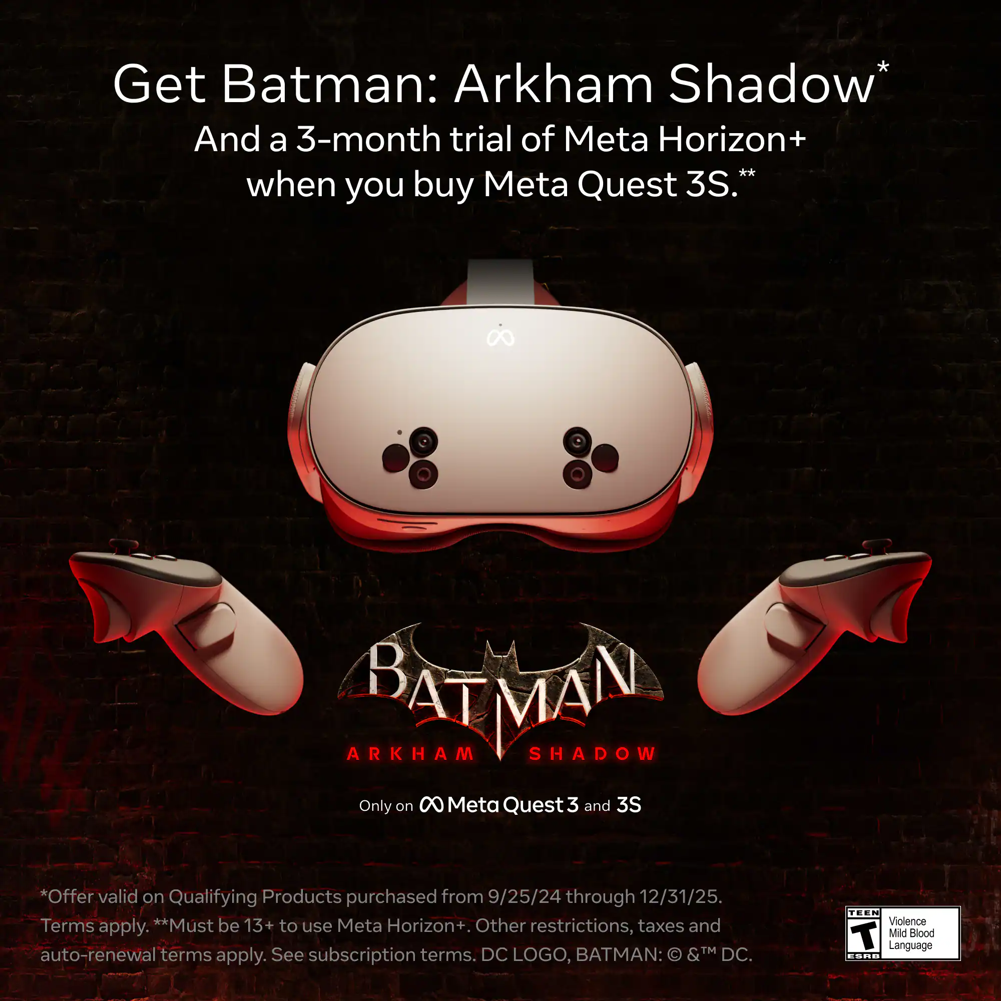 Get Batman: Arkham Shadow* and a 3-month trial of Meta Horizon+ when you buy Meta Quest 3S.* Offer valid on qualifying products purchased from 9/25/24 through 12/31/25. Must be 13+ to use Meta Horizon+. Other restrictions, taxes, and auto-renewal terms apply. See subscription terms. DC logo, Batman: &TM DC. Teen - Violence T Mild Blood Language.