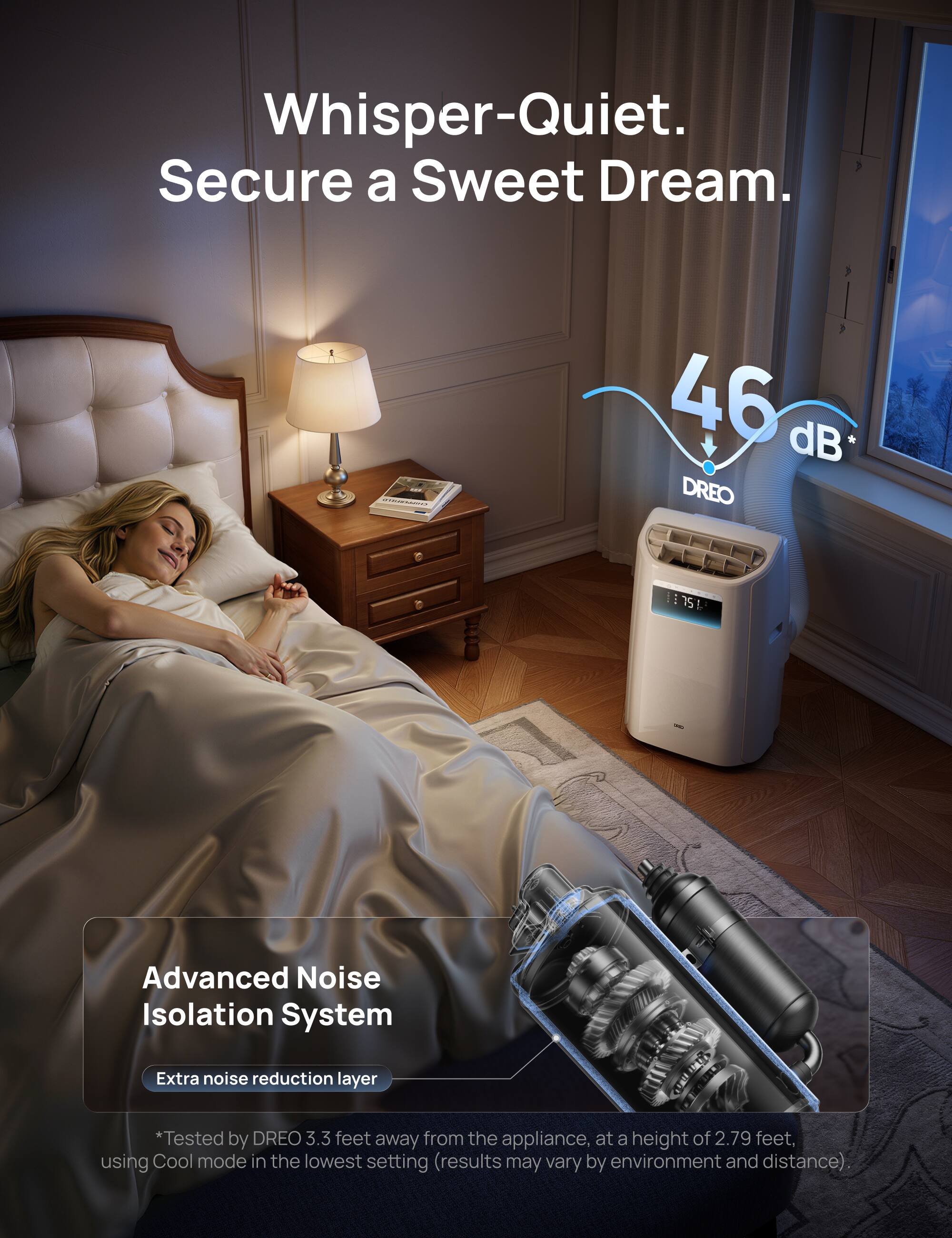 Whisper-Quiet.  
Secure a Sweet Dream.  

46 dB DREO i 751 75 Advanced Noise Isolation System  

Extra noise reduction layer  

*Tested by DREO 3.3 feet away from the appliance, at a height of 2.79 feet, using Cool mode in the lowest setting (results may vary by environment and distance).