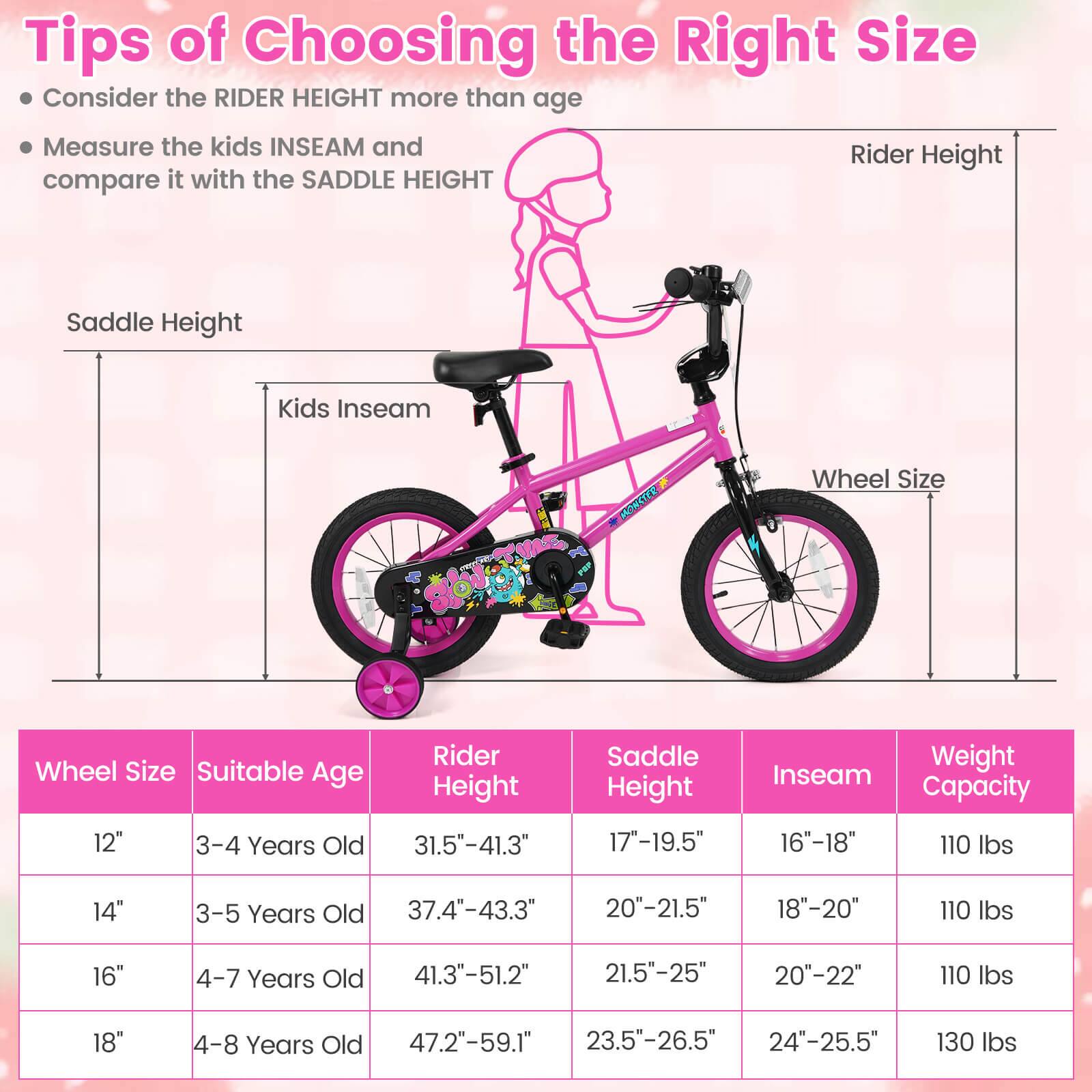 Tips of Choosing the Right Size

- Consider the RIDER HEIGHT more than age
- Measure the kids INSEAM and compare it with the SADDLE HEIGHT

| Wheel Size | Suitable Age | Rider Height | Saddle Height | Inseam | Weight Capacity |
|------------|--------------|--------------|--------------|--------|----------------|
| 12"        | 3-4 Years Old | 31.5"-41.3"   | 17"-19.5"     | 16"-18" | 110 lbs        |
| 14"        | 3-5 Years Old | 37.4"-43.3"   | 20"-21.5"     | 18"-20" | 110 lbs        |
| 16"        | 4-7 Years Old | 41.3"-51.2"   | 21.5"-25"     | 20"-22" | 110 lbs        |
| 18"        | 4-8 Years Old | 47.2"-59.1"   | 2