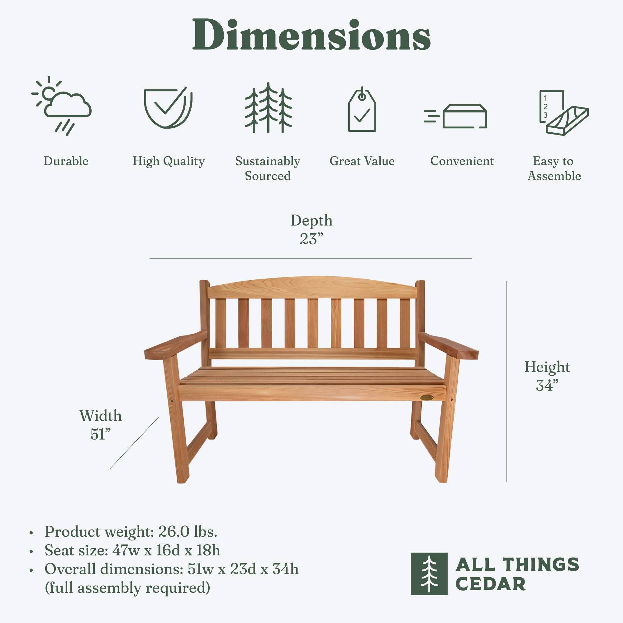 Dimensions

- Durable
- High Quality
- Sustainably Sourced
- Great Value
- Convenient
- Easy to Assemble

Depth: 23"
Width: 51"
Height: 34"

- Product weight: 26.0 lbs.
- Seat size: 47w x 16d x 18h
- Overall dimensions: 51w x 23d x 34h (full assembly required)

ALL THINGS CEDAR