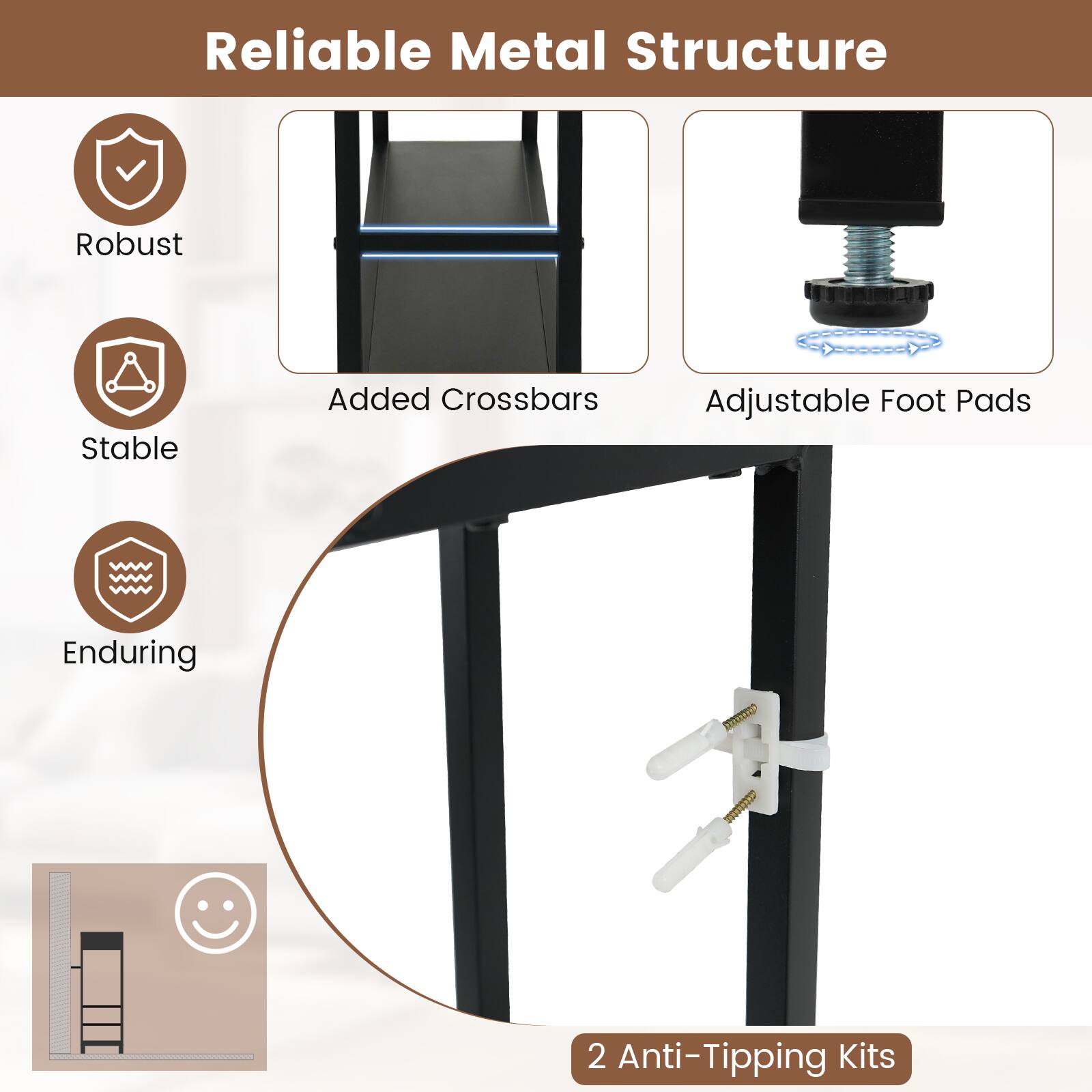 Reliable Metal Structure

- Robust
- Stable
- Enduring

Added Crossbars
Adjustable Foot Pads
2 Anti-Tipping Kits
