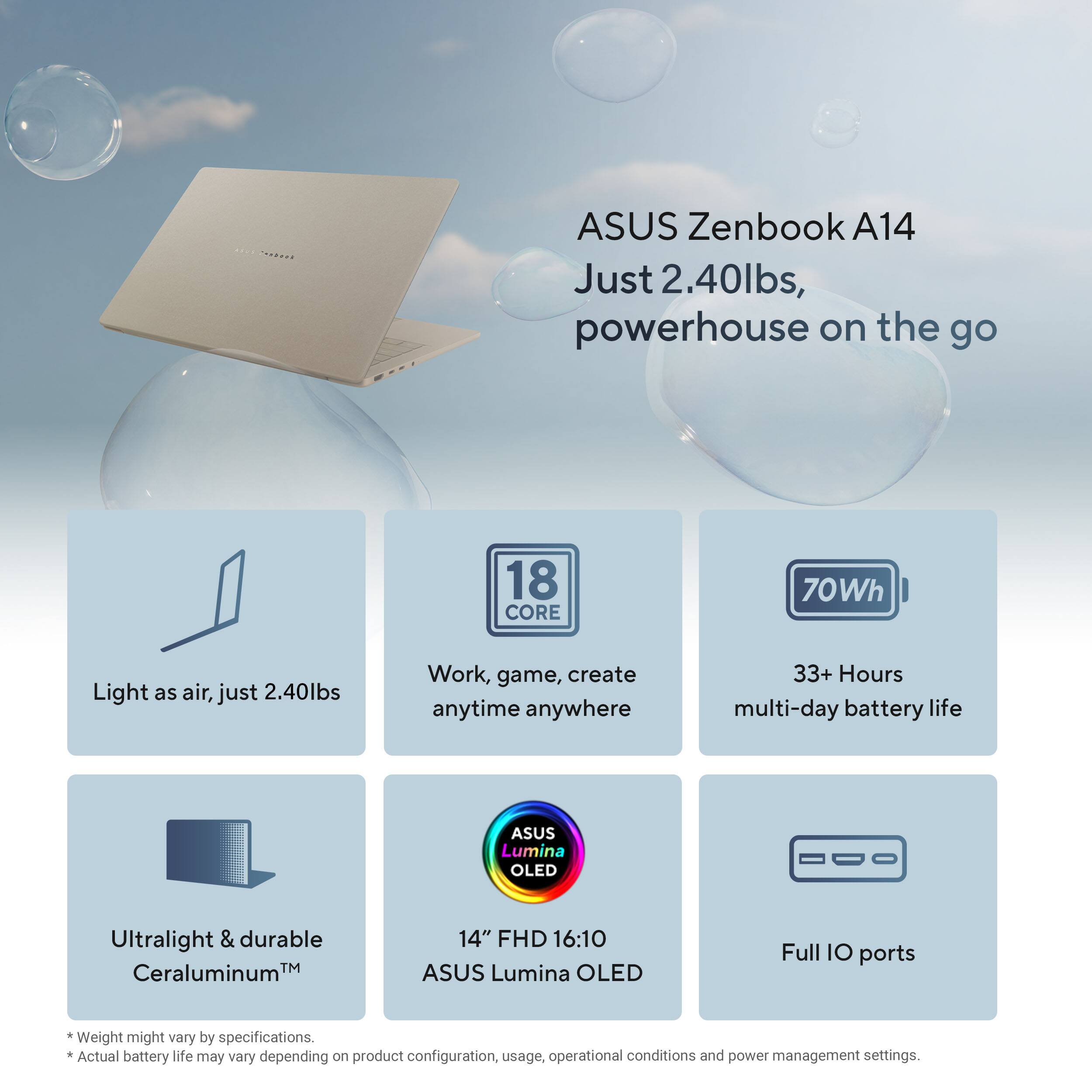 ASUS Zenbook A14  
Just 2.40lbs, powerhouse on the go  

Light as air, just 2.40lbs  
Work, game, create anytime anywhere  
33+ Hours multi-day battery life  

18 CORE  
70Wh  

ASUS Lumina OLED  
14" FHD 16:10  

Ultralight & durable  
Ceraluminum™  

Full IO ports  

*Weight might vary by specifications.  
*Actual battery life may vary depending on product configuration, usage, operational conditions and power management settings.