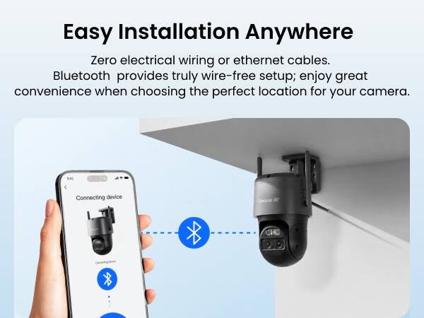 Easy Installation Anywhere

Zero electrical wiring or ethernet cables. Bluetooth provides truly wire-free setup; enjoy great convenience when choosing the perfect location for your camera.

9:41
Connecting device