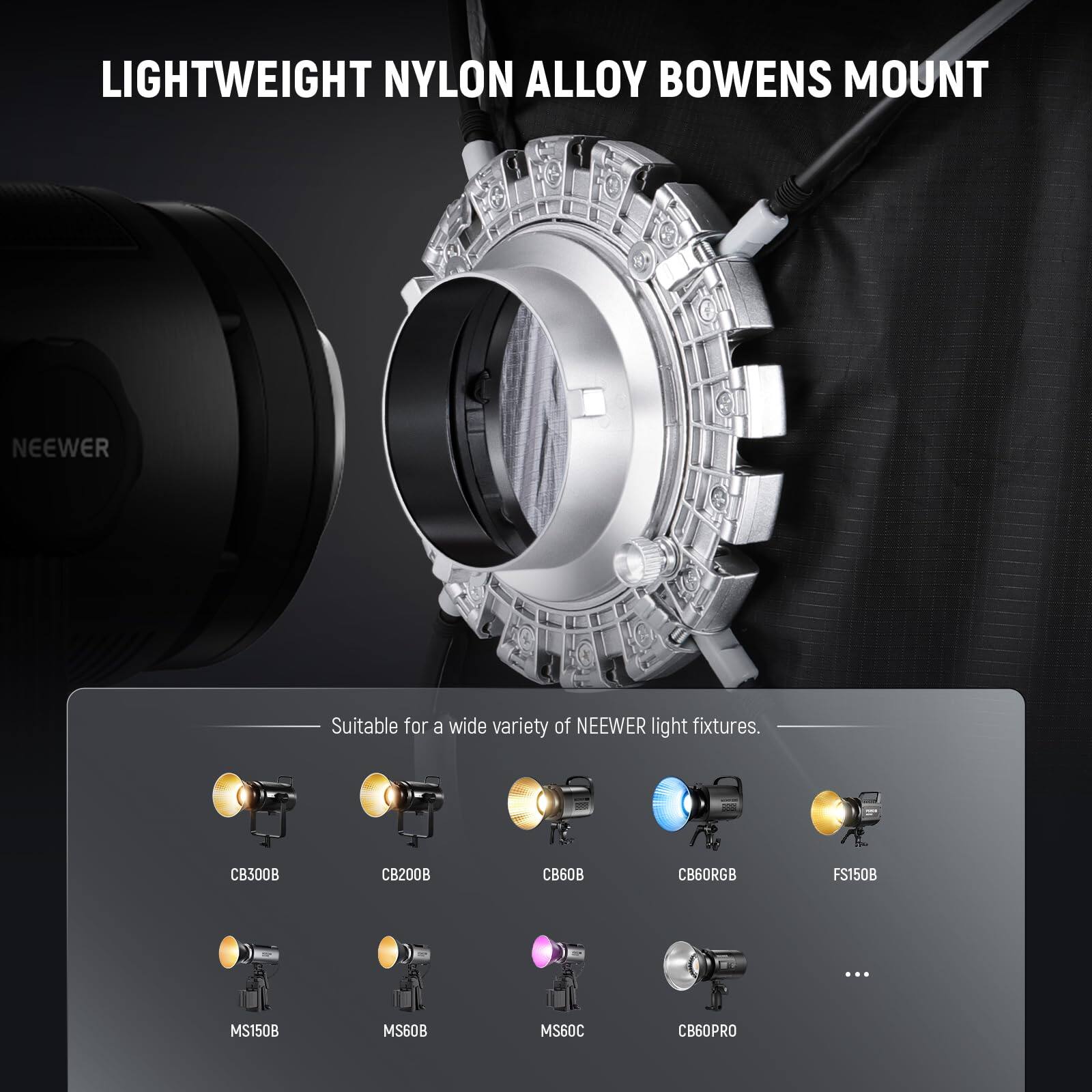 LIGHTWEIGHT NYLON ALLOY BOWENS MOUNT

Suitable for a wide variety of NEEWER light fixtures.

CB300B  
CB200B  
CB60RGB  
FS150B  
MS150B  
MS60B  
MS60C  
CB60PRO